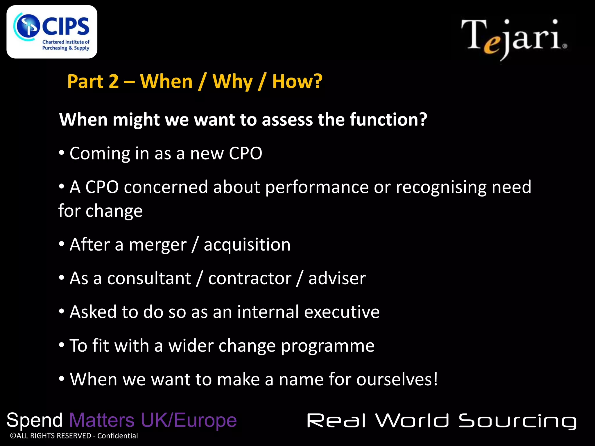 Part 2 – When / Why / How?
When might we want to assess the function?

• Coming in as a new CPO
• A CPO concerned about performance or recognising need
for change

• After a merger / acquisition
• As a consultant / contractor / adviser
• Asked to do so as an internal executive

• To fit with a wider change programme
• When we want to make a name for ourselves!
Spend Matters UK/Europe
©ALL RIGHTS RESERVED - Confidential

Real World Sourcing

 