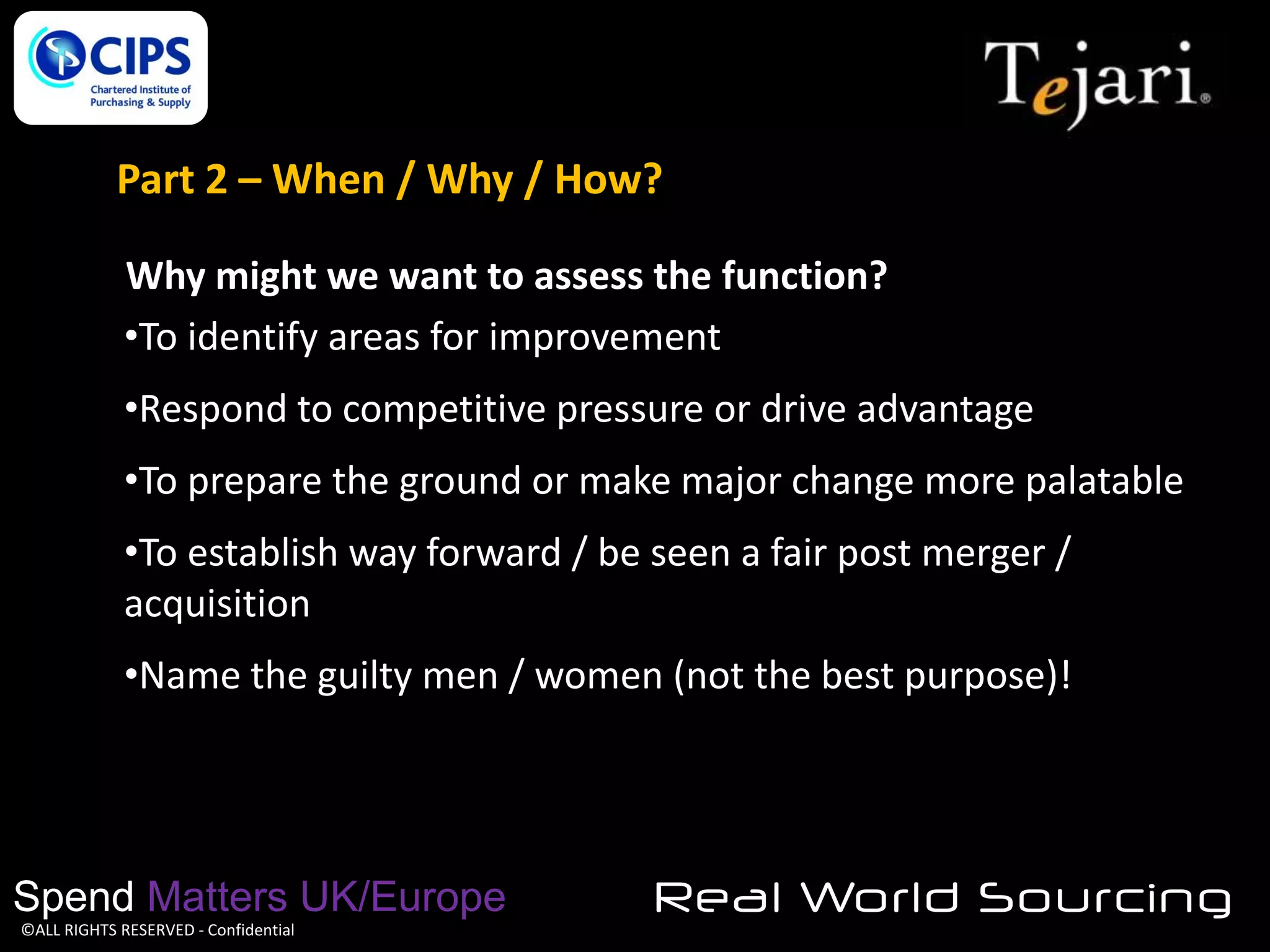 Part 2 – When / Why / How?
Why might we want to assess the function?
•To identify areas for improvement
•Respond to competitive pressure or drive advantage
•To prepare the ground or make major change more palatable
•To establish way forward / be seen a fair post merger /
acquisition
•Name the guilty men / women (not the best purpose)!

Spend Matters UK/Europe
©ALL RIGHTS RESERVED - Confidential

Real World Sourcing

 