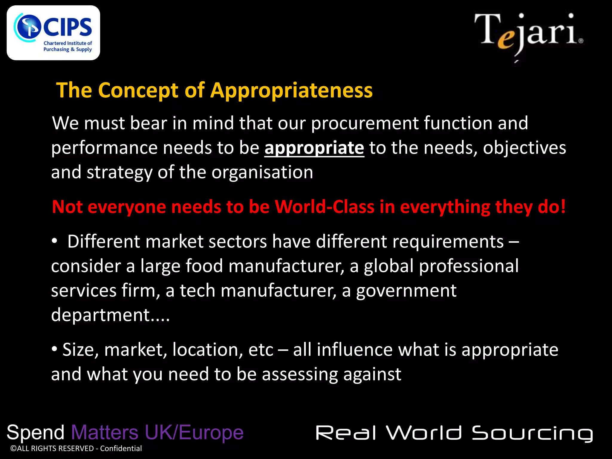 The Concept of Appropriateness
We must bear in mind that our procurement function and
performance needs to be appropriate to the needs, objectives
and strategy of the organisation
Not everyone needs to be World-Class in everything they do!
• Different market sectors have different requirements –
consider a large food manufacturer, a global professional
services firm, a tech manufacturer, a government
department....
• Size, market, location, etc – all influence what is appropriate
and what you need to be assessing against
Spend Matters UK/Europe
©ALL RIGHTS RESERVED - Confidential

Real World Sourcing

 