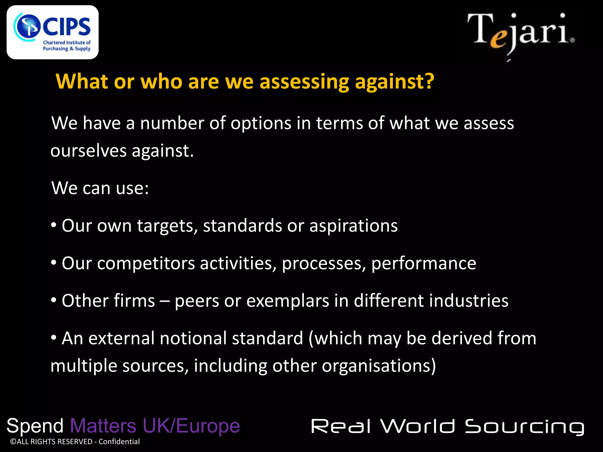 What or who are we assessing against?
We have a number of options in terms of what we assess
ourselves against.
We can use:
• Our own targets, standards or aspirations

• Our competitors activities, processes, performance
• Other firms – peers or exemplars in different industries
• An external notional standard (which may be derived from
multiple sources, including other organisations)
Spend Matters UK/Europe
©ALL RIGHTS RESERVED - Confidential

Real World Sourcing

 