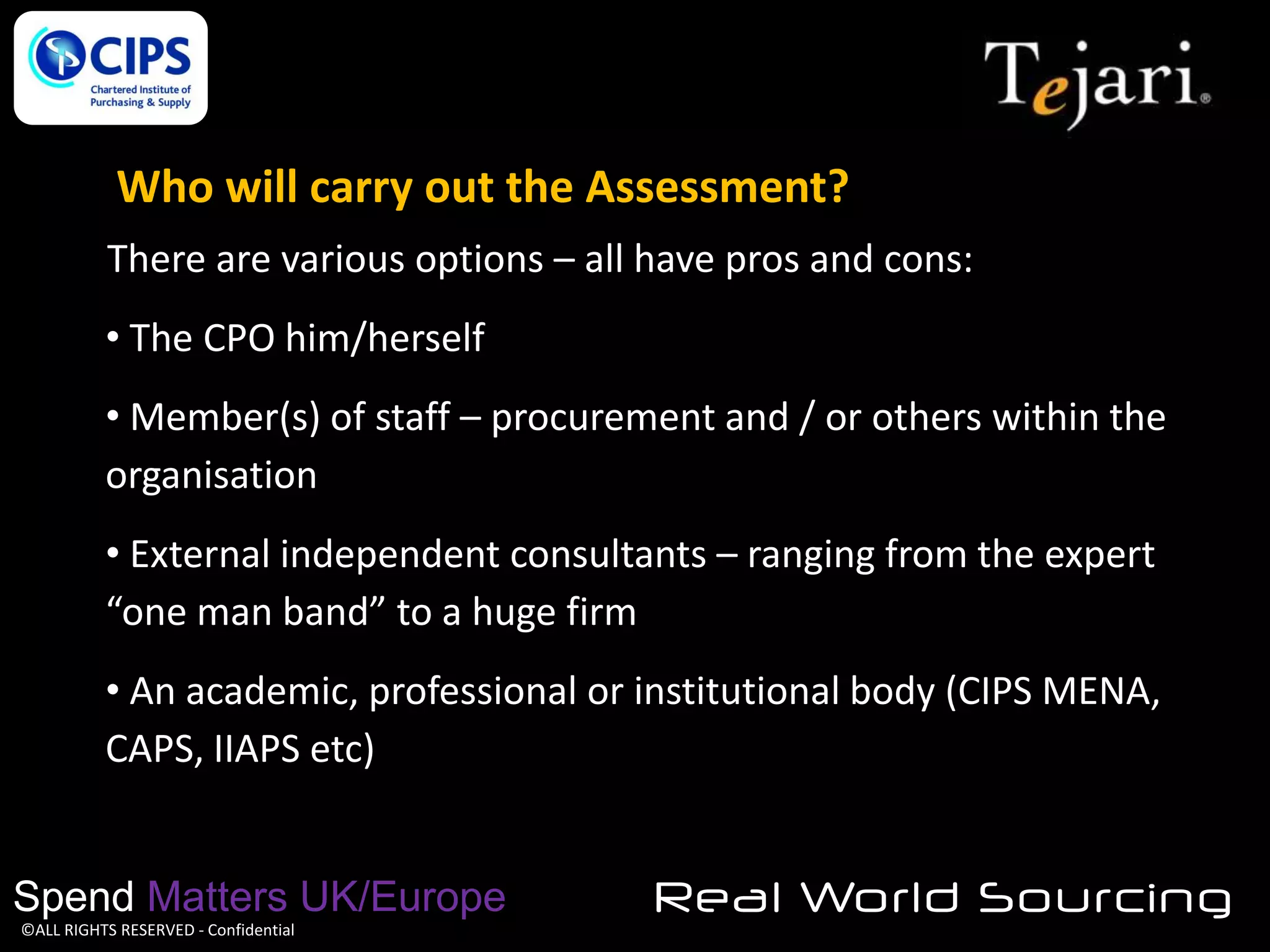 Who will carry out the Assessment?
There are various options – all have pros and cons:

• The CPO him/herself
• Member(s) of staff – procurement and / or others within the
organisation

• External independent consultants – ranging from the expert
“one man band” to a huge firm
• An academic, professional or institutional body (CIPS MENA,
CAPS, IIAPS etc)

Spend Matters UK/Europe
©ALL RIGHTS RESERVED - Confidential

Real World Sourcing

 