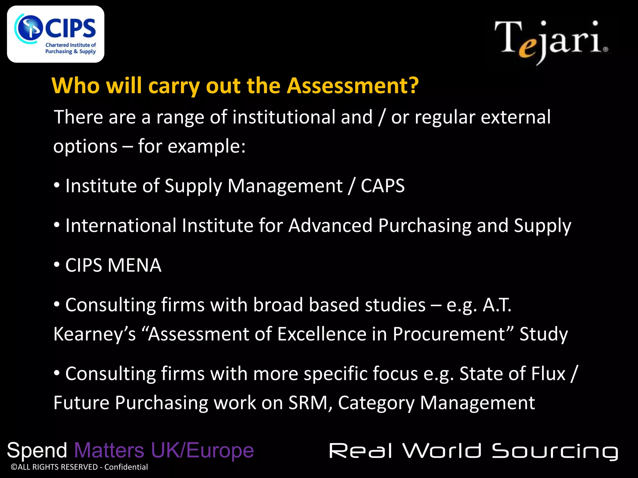 Who will carry out the Assessment?
There are a range of institutional and / or regular external
options – for example:
• Institute of Supply Management / CAPS

• International Institute for Advanced Purchasing and Supply
• CIPS MENA
• Consulting firms with broad based studies – e.g. A.T.
Kearney’s “Assessment of Excellence in Procurement” Study
• Consulting firms with more specific focus e.g. State of Flux /
Future Purchasing work on SRM, Category Management
Spend Matters UK/Europe
©ALL RIGHTS RESERVED - Confidential

Real World Sourcing

 