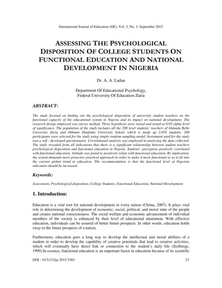 International Journal of Education (IJE), Vol. 3, No. 3, September 2015
DOI : 10.5121/ije.2015.3303 23
ASSESSING THE PSYCHOLOGICAL
DISPOSITION OF COLLEGE STUDENTS ON
FUNCTIONAL EDUCATION AND NATIONAL
DEVELOPMENT IN NIGERIA
Dr. A. A. Ladan
Department Of Educational Psychology,
Federal University Of Education Zaria
ABSTRACT:
The study focused on finding out the psychological disposition of university student teachers on the
functional capacity of the educational system in Nigeria and its impact on national development. The
research design employed was survey method. Three hypothesis were raised and tested at 0.05 alpha level
of significance. The population of the study includes all the 200 level students’ teachers of Ahmadu Bello
University Zaria and Othman Danfodio University Sokoto which is made up 2,058 students. 200
participants were selected for the study using simple random sampling model. Instrument used for the study
was a self - developed questionnaire. Correlational analysis was employed in analyzing the data collected.
The study revealed from all indications that there is a significant relationship between student teachers
psychological disposition and functional education in Nigeria. Students’ perception positively correlated
with functional education. Attitude was found to positively relate with functional education. By implication,
the system demands more proactive practical approach in order to make it more functional so as to fit into
the current global trend in education. The recommendation is that the functional level of Nigerian
education should be increased.
Keywords:
Assessment, Psychological disposition, College Students, Functional Education, National Development.
1. Introduction:
Education is a vital tool for national development in every nation (Chima, 2007). It plays vital
role in determining the development of economic, social, political, and moral state of the people
and creates national consciousness. The social welfare and economic advancement of individual
members of the society is enhanced by their level of educational attainment. With effective
education, individuals can be assured of better future prospects. In other words, education holds
sway to the future prospects of a nation.
Furthermore, education goes a long way to develop the intellectual and moral abilities of a
student in order to develop the capability of creative potentials that lead to creative activities,
which will eventually have direct link or connection to the student’s daily life (Zeilberge,
1999).In essence, functional education is an important factor in education because of its scientific
 