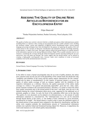 International Journal of Artificial Intelligence & Applications (IJAIA) Vol. 6, No. 4, July 2015
DOI : 10.5121/ijaia.2015.6407 73
ASSESSING THE QUALITY OF ONLINE NEWS
ARTICLES AS REFERENCES FOR AN
ENCYCLOPAEDIA ENTRY
Filipo Sharevski1
1
Purdue Polytechnic Institute, Purdue University, West Lafayette, USA
ABSTRACT
The quality of online news articles is decisive both for a reliable perception of their informativeness and for
including them as a reference when creating an encyclopaedia entry for a public attention event. Tackling
the enormous volume, variety and complexity of different articles disseminated online, several natural
language processing techniques have been developed for the purpose of capturing the quality of the web
content based on the concepts of objectivity classification and stylometric features, knowledge maturing,
factual density, or simple word count. This paper explores utilizes the factual density as a quality measure
of the information reported on the missing Malaysia Airliners Flight 370 as a public attention event in two
instances, considering the coverage during the initial investigation and the reporting marking the one year
anniversary since the plane got missing. The results suggest that the factual density can be utilized in
creating a high-quality encyclopaedia entry, however, under strict conditions in terms of increased
confidence level of the automated factual extraction.
KEYWORDS
Factual Density, Natural Language Processing, Text Informativeness
1. INTRODUCTION
In the effort to create a factual encyclopaedia entry for an event of public attention, the online
news selection must not rely not just on the plausibility of the content itself, but should also take
“credibility and reliability of the source and the quality aspects characteristic for this content”
should also be taken in consideration[1]. In this context, of practical interest is to assess the
quality of online media coverage of such an instance, together with the reliability of the
respective information as a reference. However, the quality assessment of the online media
coverage in a whole is “too general and practically impossible”, given the text, video, audio,
picture elements included in the associated articles[2]. Therefore, it is useful to restrict the online
news quality assessment only to the textual portion of the news’ web feeds, since the text is the
skeleton bearing the critical information about given event, supported by the additional set of
pictorials, graphics or videos. As such, the focus of the undertaken effort rests on the idea that
“the quality of a text document can be related to its informativeness, i.e. the amount of useful
information contained in a document”[2]. The “informativeness of a text can be measured
through factual density of the source, i.e. the number of facts contained in a given document,
normalized by its length”. The factual density is useful in that it assess the influential aspects of
the textual portion in more general terms compared to the objectivity classification, and that the
online news reception precedes the transformation process of “contextualized information
artefacts into explicitly linked and formalized learning objects”[3]. Moreover, it outperforms the
word count measure as a web content quality measurement[4].
 