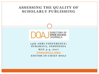 ASSESSING THE QUALITY OF
SCHOLARLY PUBLISHING
1 3 t h A D R I C O N F E R E N C E :
S U R A B A Y A , I N D O N E S I A
M A Y 3 - 4 , 2 0 1 7
T O M @ D O A J . O R G
E D I T O R - I N - C H I E F D O A J
 