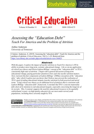 Critical Education
Volume 10 Number 11 June 1, 2019 ISSN 1920-4175
Assessing the “Education Debt”
Teach For America and the Problem of Attrition
Ashlee Anderson
University of Tennessee
Citation: Anderson, A. (2019). Assessing the “education debt”: Teach for America and the
problem of attrition. Critical Education, 10(11), 1-19. Retrieved from
https://ices.library.ubc.ca/index.php/criticaled/article/view/186423
Abstract
With this paper, I explore the impact of teacher attrition on Teach For America’s (TFA)
ability to produce more long-term, systemic educational change. I do so via my application
of critical race theory and Gloria Ladson-Billings’ concept of the “education debt” to TFA’s
consistently high rates of attrition. I begin with a general discussion of long-term
educational change, paying particular attention to how and why teacher attrition matters.
Next, I present the four components of Ladson-Billings’ (2006a) conception of the “education
debt,” after which I explore just one factor that I believe may prevent the realization of
TFA’s goal of ending educational inequity (teacher attrition) in both practical and moral
terms. Using critical race theory as an additional level of analysis that is consistent with
Ladson-Billings “education debt” framework, I conclude that TFA’s concrete materiality
falls short of its intention to end educational inequity, especially concerning the longevity of
its recruits. This, I contend, suggests the need for educational resources to be equitably
redistributed, in part, via high quality educators for our most under-served youth
populations, including those currently taught by TFA.
Readers are free to copy, display, and distribute this article, as long as the work is attributed to the author(s)
and Critical Education, it is distributed for non-commercial purposes only, and no alteration or
transformation is made in the work. More details of this Creative Commons license are available from
http://creativecommons.org/licenses/by-nc-nd/3.0/. All other uses must be approved by the author(s) or
Critical Education. Critical Education is published by the Institute for Critical Educational Studies and housed at the University of
British Columbia. Articles are indexed by EBSCO Education Research Complete and Directory of Open Access Journal.
 