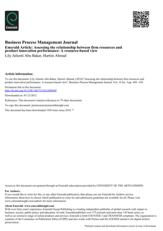 Business Process Management Journal
Emerald Article: Assessing the relationship between firm resources and
product innovation performance: A resource-based view
Lily Julienti Abu Bakar, Hartini Ahmad



Article information:
To cite this document: Lily Julienti Abu Bakar, Hartini Ahmad, (2010),"Assessing the relationship between firm resources and
product innovation performance: A resource-based view", Business Process Management Journal, Vol. 16 Iss: 3 pp. 420 - 435
Permanent link to this document:
http://dx.doi.org/10.1108/14637151011049430
Downloaded on: 07-12-2012
References: This document contains references to 79 other documents
To copy this document: permissions@emeraldinsight.com
This document has been downloaded 1938 times since 2010. *




Access to this document was granted through an Emerald subscription provided by UNIVERSITY OF THE ARTS LONDON

For Authors:
If you would like to write for this, or any other Emerald publication, then please use our Emerald for Authors service.
Information about how to choose which publication to write for and submission guidelines are available for all. Please visit
www.emeraldinsight.com/authors for more information.
About Emerald www.emeraldinsight.com
With over forty years' experience, Emerald Group Publishing is a leading independent publisher of global research with impact in
business, society, public policy and education. In total, Emerald publishes over 275 journals and more than 130 book series, as
well as an extensive range of online products and services. Emerald is both COUNTER 3 and TRANSFER compliant. The organization is
a partner of the Committee on Publication Ethics (COPE) and also works with Portico and the LOCKSS initiative for digital archive
preservation.
                                                                        *Related content and download information correct at time of download.
 