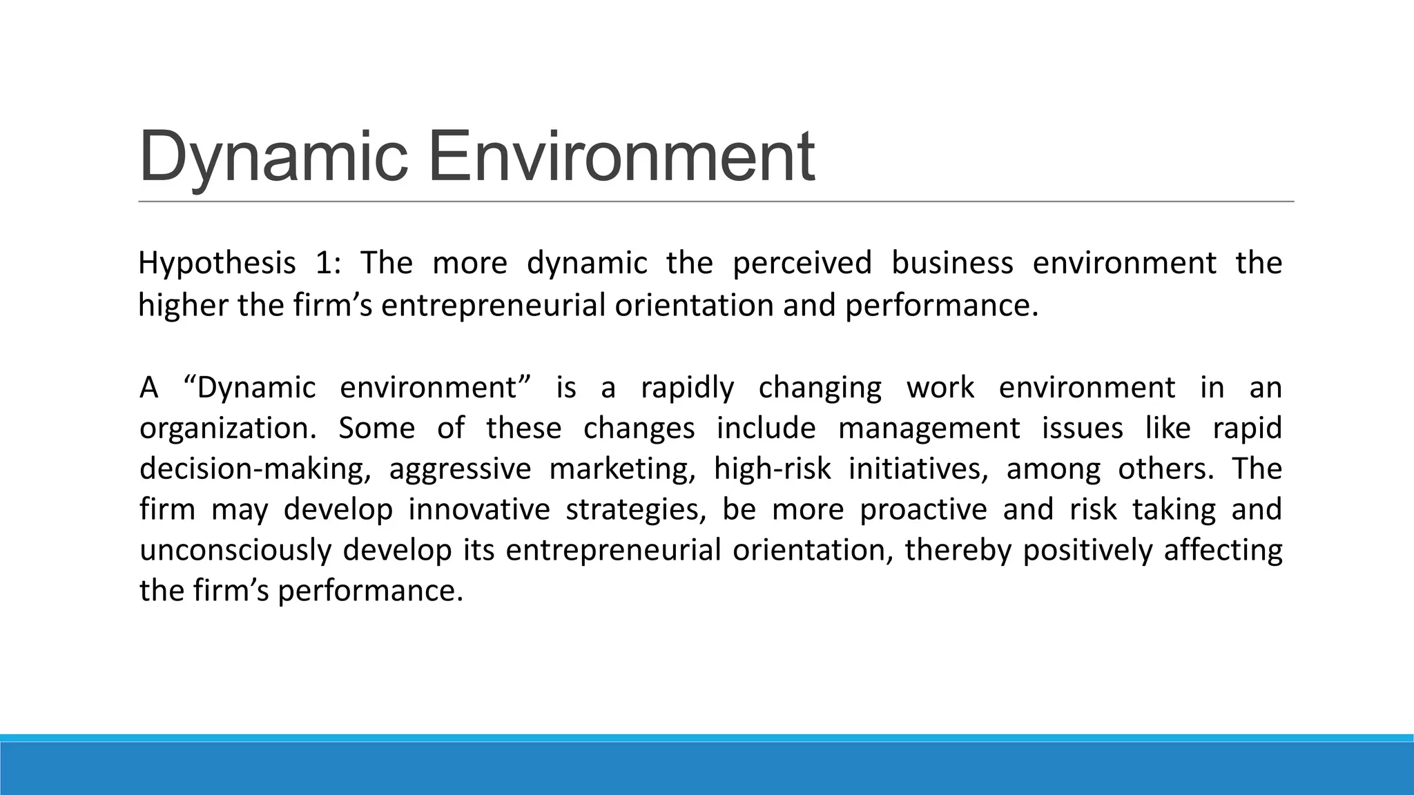 Dynamic Environment
Hypothesis 1: The more dynamic the perceived business environment the
higher the firm’s entrepreneurial orientation and performance.
A “Dynamic environment” is a rapidly changing work environment in an
organization. Some of these changes include management issues like rapid
decision-making, aggressive marketing, high-risk initiatives, among others. The
firm may develop innovative strategies, be more proactive and risk taking and
unconsciously develop its entrepreneurial orientation, thereby positively affecting
the firm’s performance.

 