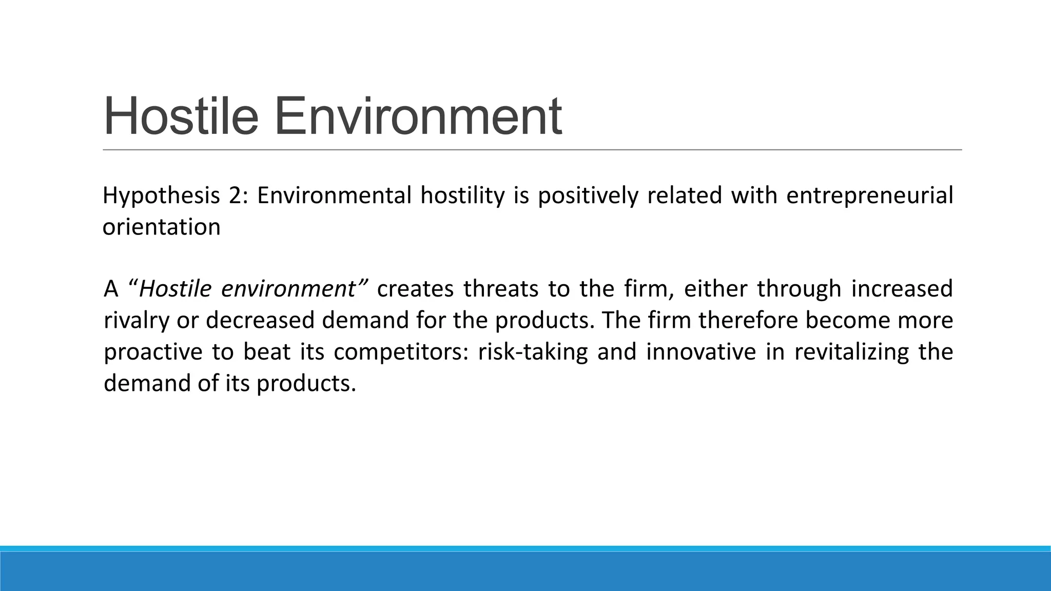 Hostile Environment
Hypothesis 2: Environmental hostility is positively related with entrepreneurial
orientation
A “Hostile environment” creates threats to the firm, either through increased
rivalry or decreased demand for the products. The firm therefore become more
proactive to beat its competitors: risk-taking and innovative in revitalizing the
demand of its products.

 