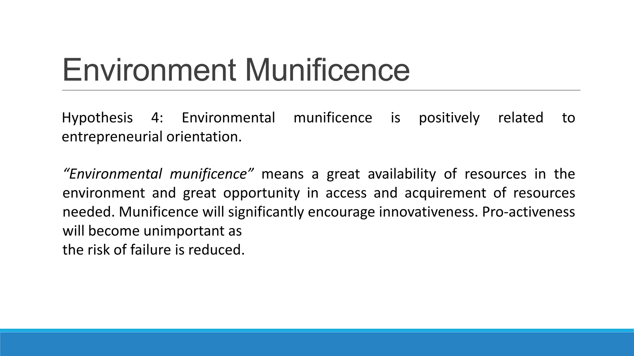 Environment Munificence
Hypothesis 4: Environmental
entrepreneurial orientation.

munificence

is

positively

related

to

“Environmental munificence” means a great availability of resources in the
environment and great opportunity in access and acquirement of resources
needed. Munificence will significantly encourage innovativeness. Pro-activeness
will become unimportant as
the risk of failure is reduced.

 