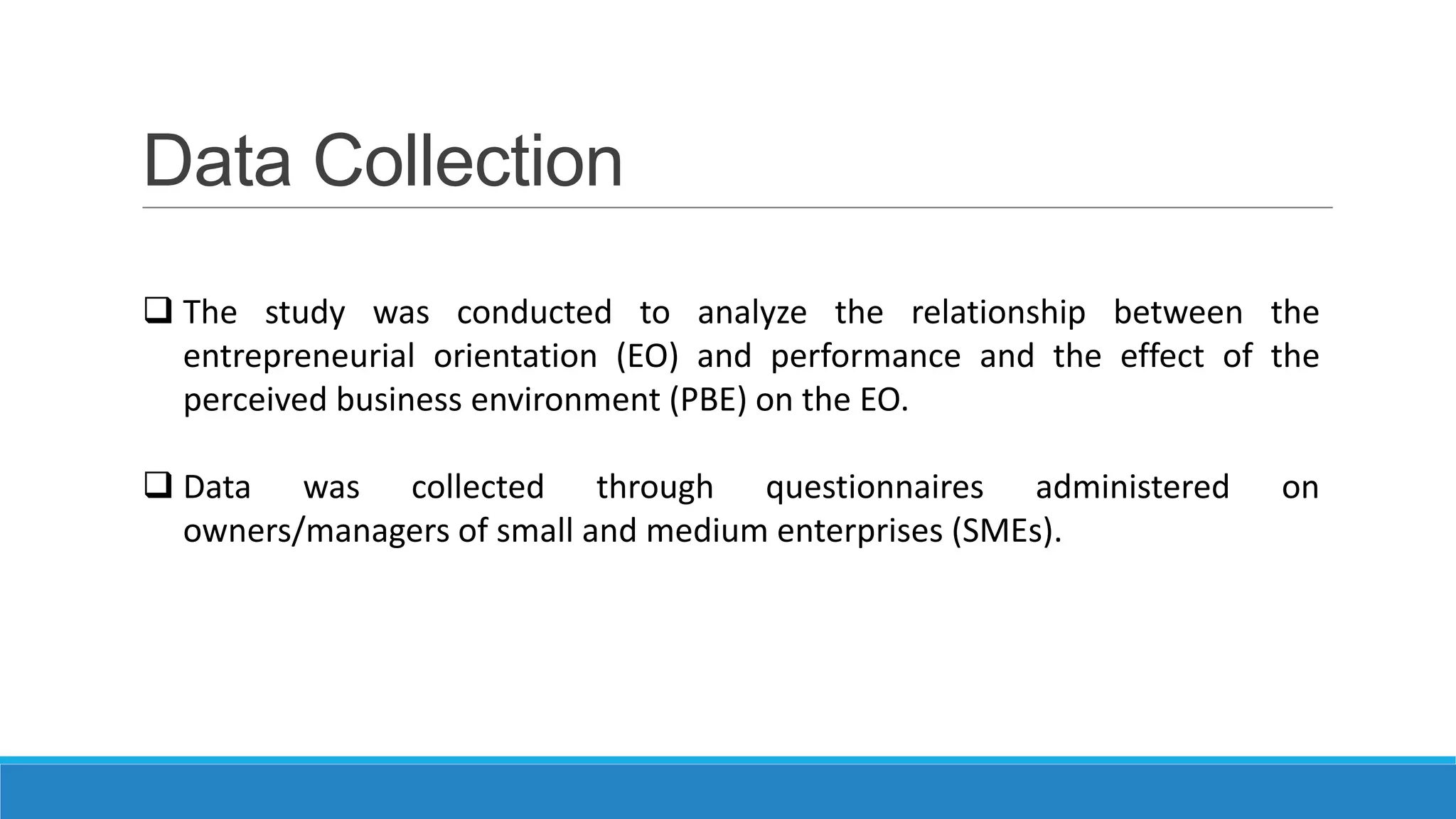 Data Collection
 The study was conducted to analyze the relationship between the
entrepreneurial orientation (EO) and performance and the effect of the
perceived business environment (PBE) on the EO.
 Data was collected through questionnaires administered
owners/managers of small and medium enterprises (SMEs).

on

 