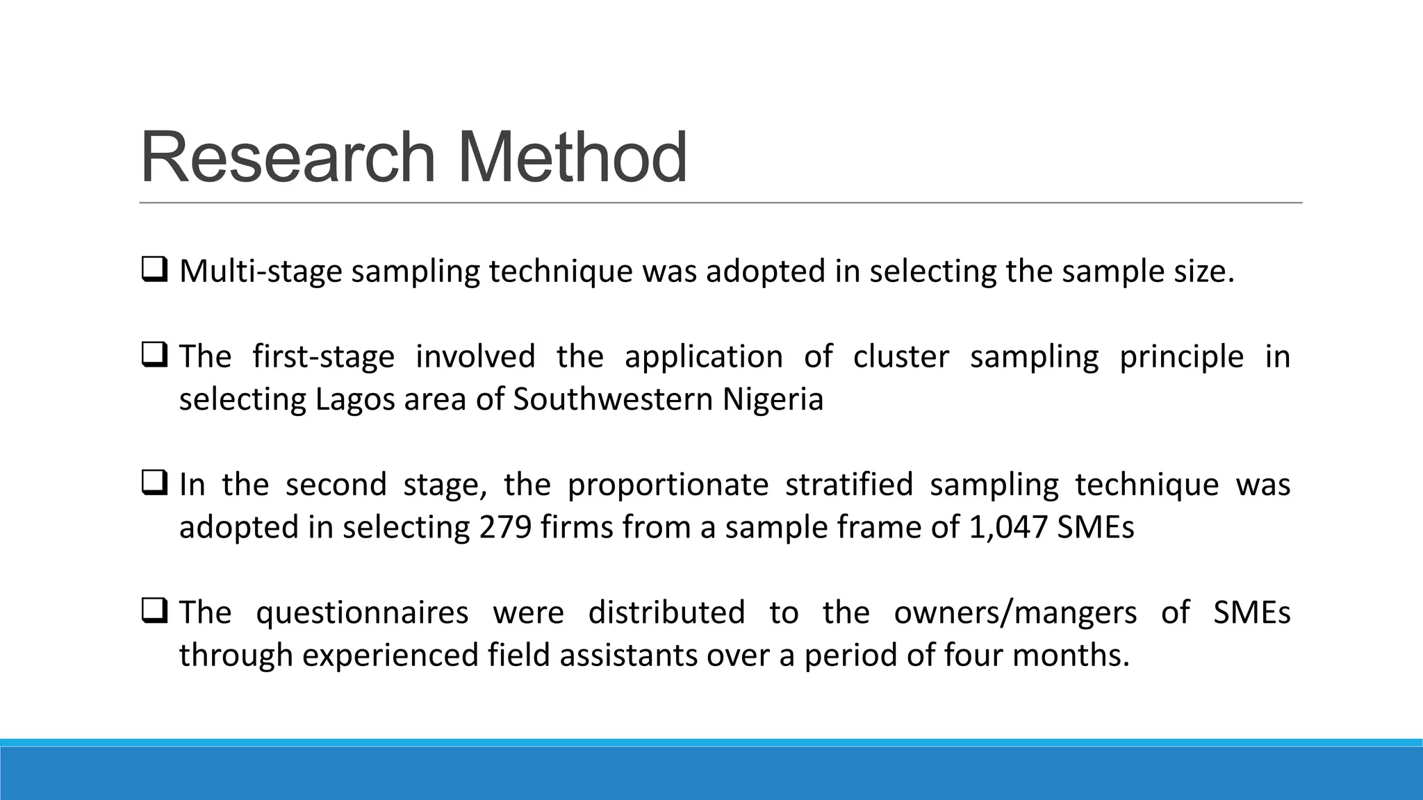 Research Method
 Multi-stage sampling technique was adopted in selecting the sample size.
 The first-stage involved the application of cluster sampling principle in
selecting Lagos area of Southwestern Nigeria
 In the second stage, the proportionate stratified sampling technique was
adopted in selecting 279 firms from a sample frame of 1,047 SMEs

 The questionnaires were distributed to the owners/mangers of SMEs
through experienced field assistants over a period of four months.

 