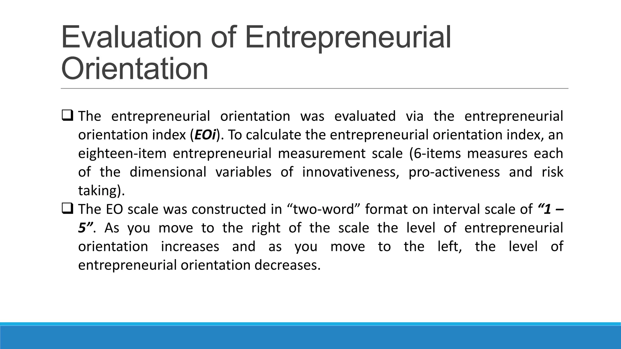 Evaluation of Entrepreneurial
Orientation
 The entrepreneurial orientation was evaluated via the entrepreneurial
orientation index (EOi). To calculate the entrepreneurial orientation index, an
eighteen-item entrepreneurial measurement scale (6-items measures each
of the dimensional variables of innovativeness, pro-activeness and risk
taking).
 The EO scale was constructed in “two-word” format on interval scale of “1 –
5”. As you move to the right of the scale the level of entrepreneurial
orientation increases and as you move to the left, the level of
entrepreneurial orientation decreases.

 