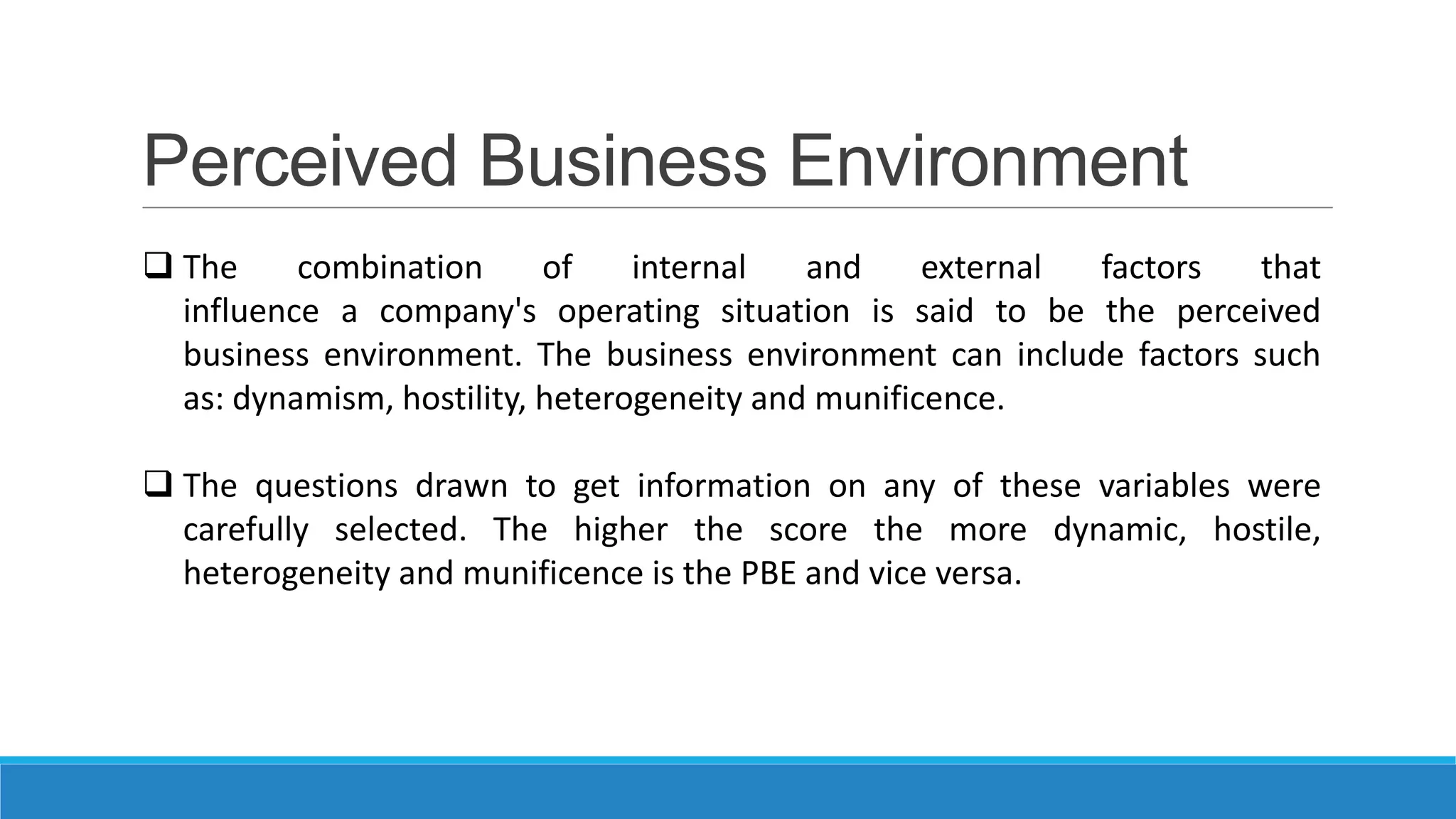 Perceived Business Environment
 The
combination
of
internal
and
external
factors
that
influence a company's operating situation is said to be the perceived
business environment. The business environment can include factors such
as: dynamism, hostility, heterogeneity and munificence.
 The questions drawn to get information on any of these variables were
carefully selected. The higher the score the more dynamic, hostile,
heterogeneity and munificence is the PBE and vice versa.

 