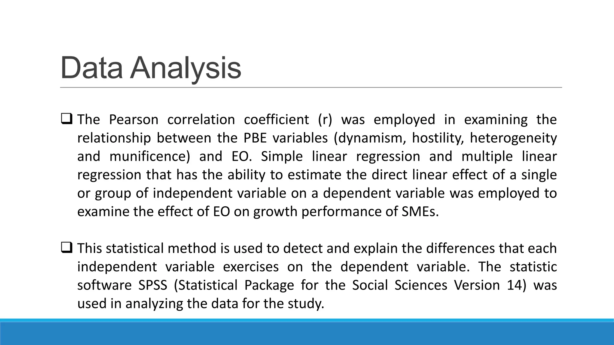 Data Analysis
 The Pearson correlation coefficient (r) was employed in examining the
relationship between the PBE variables (dynamism, hostility, heterogeneity
and munificence) and EO. Simple linear regression and multiple linear
regression that has the ability to estimate the direct linear effect of a single
or group of independent variable on a dependent variable was employed to
examine the effect of EO on growth performance of SMEs.
 This statistical method is used to detect and explain the differences that each
independent variable exercises on the dependent variable. The statistic
software SPSS (Statistical Package for the Social Sciences Version 14) was
used in analyzing the data for the study.

 