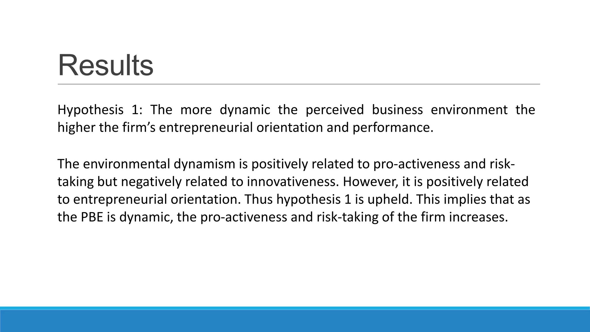 Results
Hypothesis 1: The more dynamic the perceived business environment the
higher the firm’s entrepreneurial orientation and performance.
The environmental dynamism is positively related to pro-activeness and risktaking but negatively related to innovativeness. However, it is positively related
to entrepreneurial orientation. Thus hypothesis 1 is upheld. This implies that as
the PBE is dynamic, the pro-activeness and risk-taking of the firm increases.

 