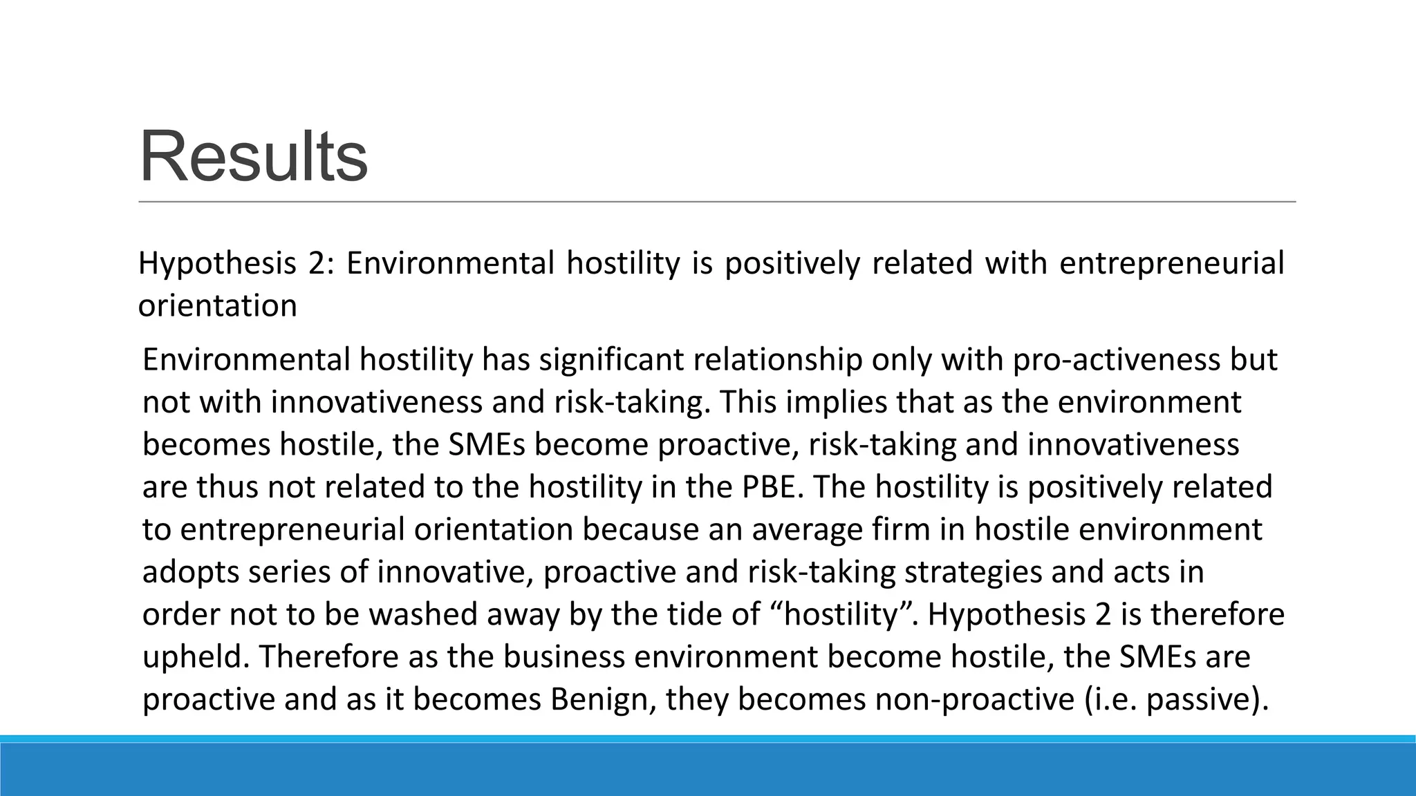 Results
Hypothesis 2: Environmental hostility is positively related with entrepreneurial
orientation
Environmental hostility has significant relationship only with pro-activeness but
not with innovativeness and risk-taking. This implies that as the environment
becomes hostile, the SMEs become proactive, risk-taking and innovativeness
are thus not related to the hostility in the PBE. The hostility is positively related
to entrepreneurial orientation because an average firm in hostile environment
adopts series of innovative, proactive and risk-taking strategies and acts in
order not to be washed away by the tide of “hostility”. Hypothesis 2 is therefore
upheld. Therefore as the business environment become hostile, the SMEs are
proactive and as it becomes Benign, they becomes non-proactive (i.e. passive).

 