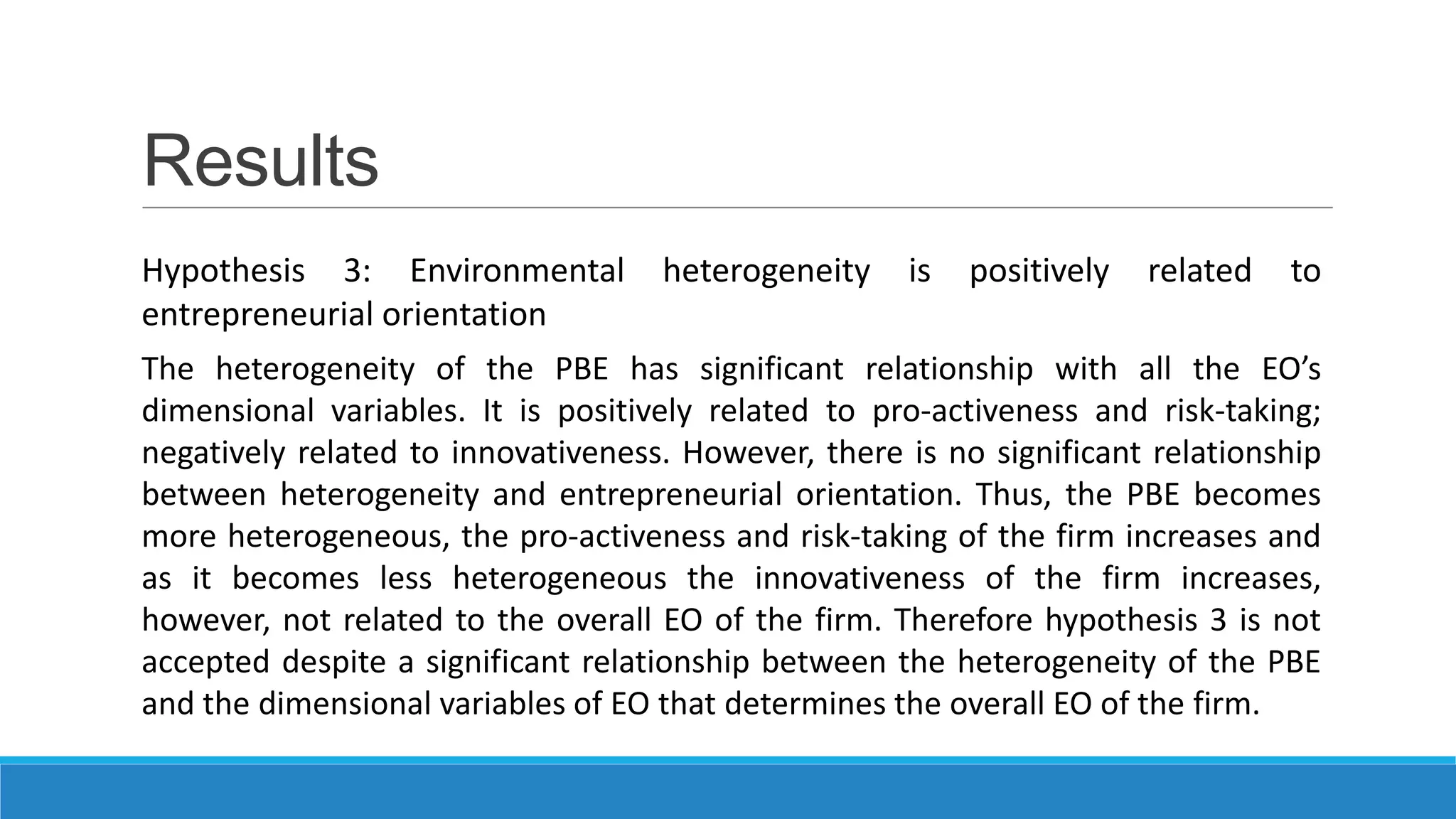 Results
Hypothesis 3: Environmental heterogeneity is positively related to
entrepreneurial orientation
The heterogeneity of the PBE has significant relationship with all the EO’s
dimensional variables. It is positively related to pro-activeness and risk-taking;
negatively related to innovativeness. However, there is no significant relationship
between heterogeneity and entrepreneurial orientation. Thus, the PBE becomes
more heterogeneous, the pro-activeness and risk-taking of the firm increases and
as it becomes less heterogeneous the innovativeness of the firm increases,
however, not related to the overall EO of the firm. Therefore hypothesis 3 is not
accepted despite a significant relationship between the heterogeneity of the PBE
and the dimensional variables of EO that determines the overall EO of the firm.

 