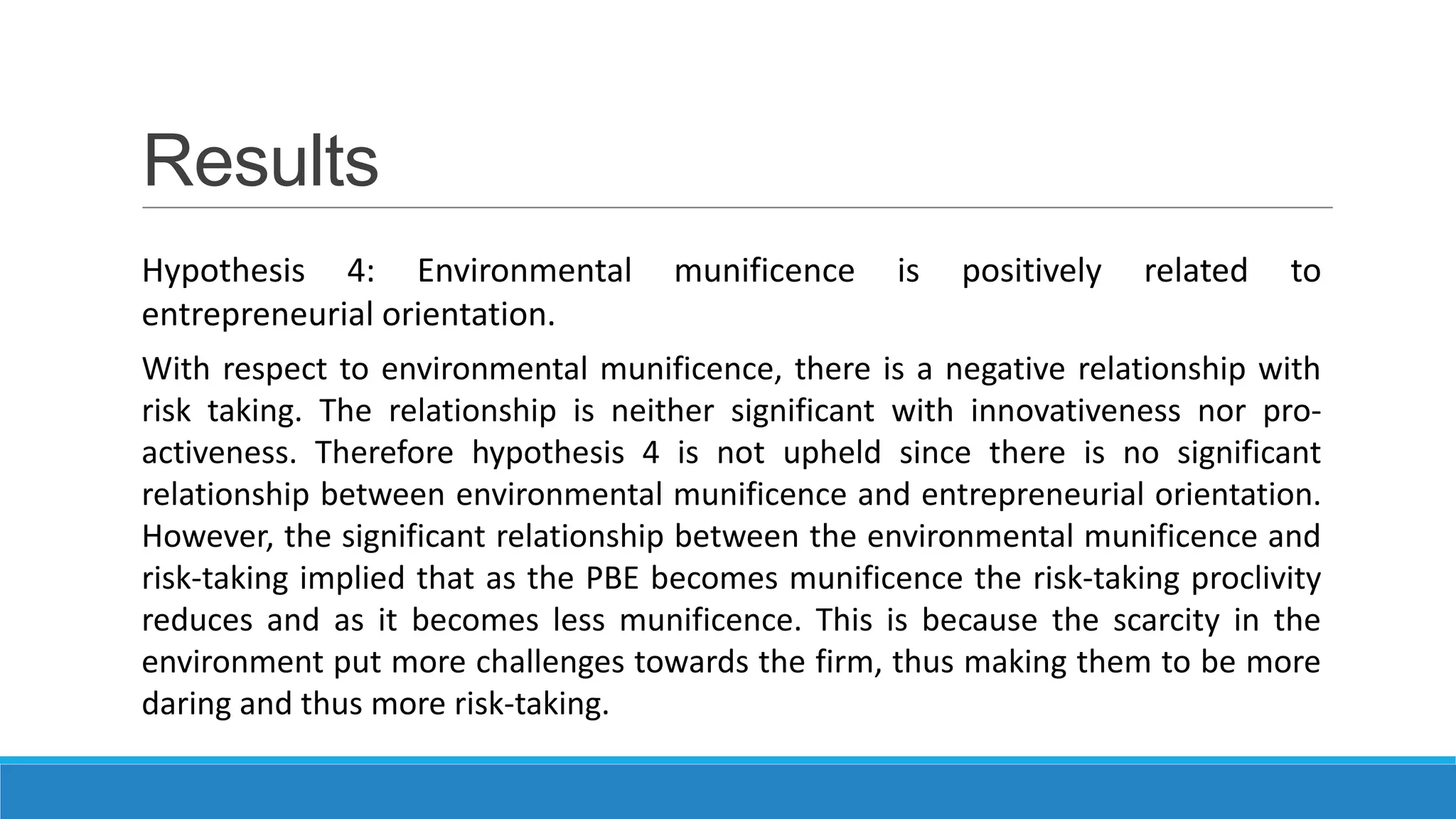Results
Hypothesis 4: Environmental munificence is positively related to
entrepreneurial orientation.
With respect to environmental munificence, there is a negative relationship with
risk taking. The relationship is neither significant with innovativeness nor proactiveness. Therefore hypothesis 4 is not upheld since there is no significant
relationship between environmental munificence and entrepreneurial orientation.
However, the significant relationship between the environmental munificence and
risk-taking implied that as the PBE becomes munificence the risk-taking proclivity
reduces and as it becomes less munificence. This is because the scarcity in the
environment put more challenges towards the firm, thus making them to be more
daring and thus more risk-taking.

 