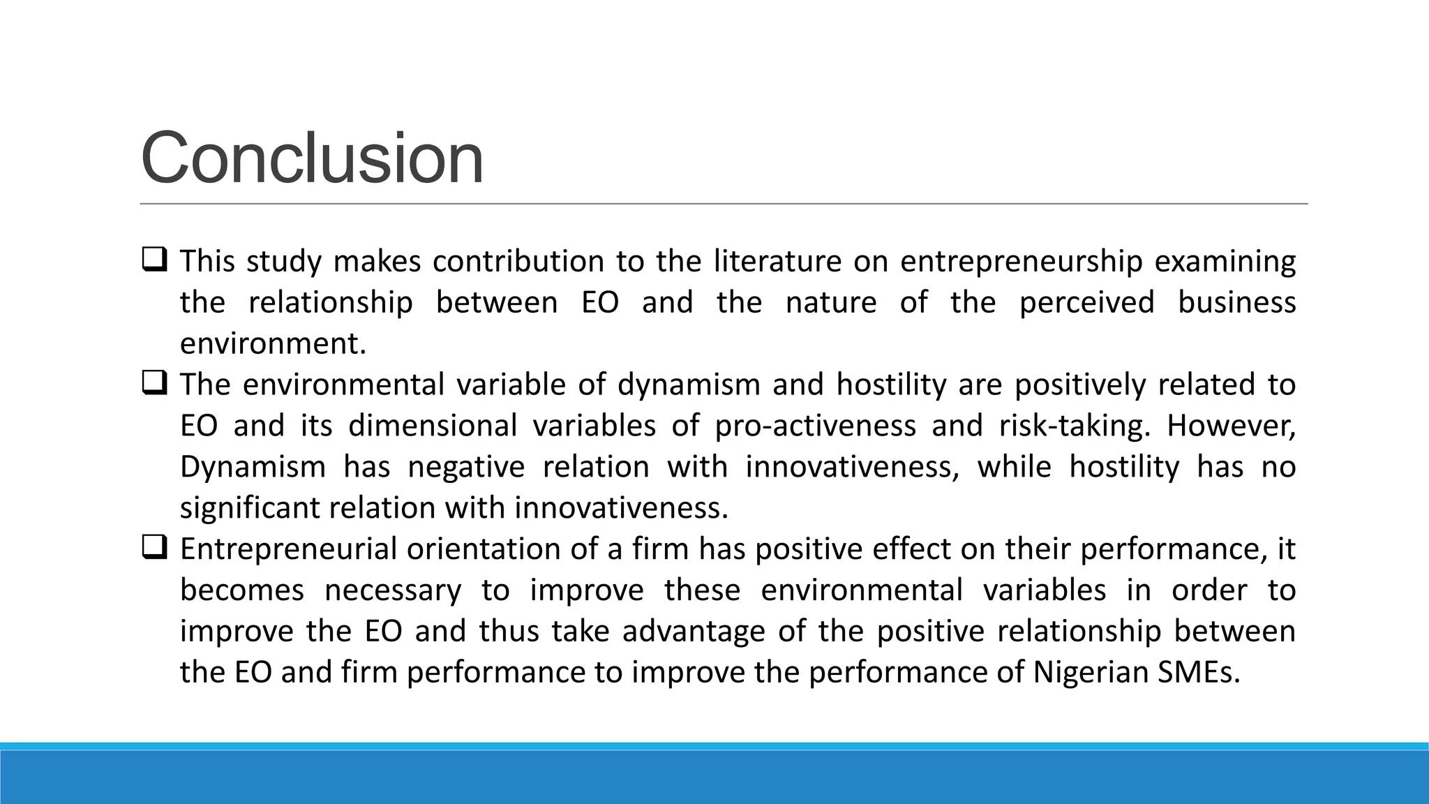 Conclusion
 This study makes contribution to the literature on entrepreneurship examining
the relationship between EO and the nature of the perceived business
environment.
 The environmental variable of dynamism and hostility are positively related to
EO and its dimensional variables of pro-activeness and risk-taking. However,
Dynamism has negative relation with innovativeness, while hostility has no
significant relation with innovativeness.
 Entrepreneurial orientation of a firm has positive effect on their performance, it
becomes necessary to improve these environmental variables in order to
improve the EO and thus take advantage of the positive relationship between
the EO and firm performance to improve the performance of Nigerian SMEs.

 