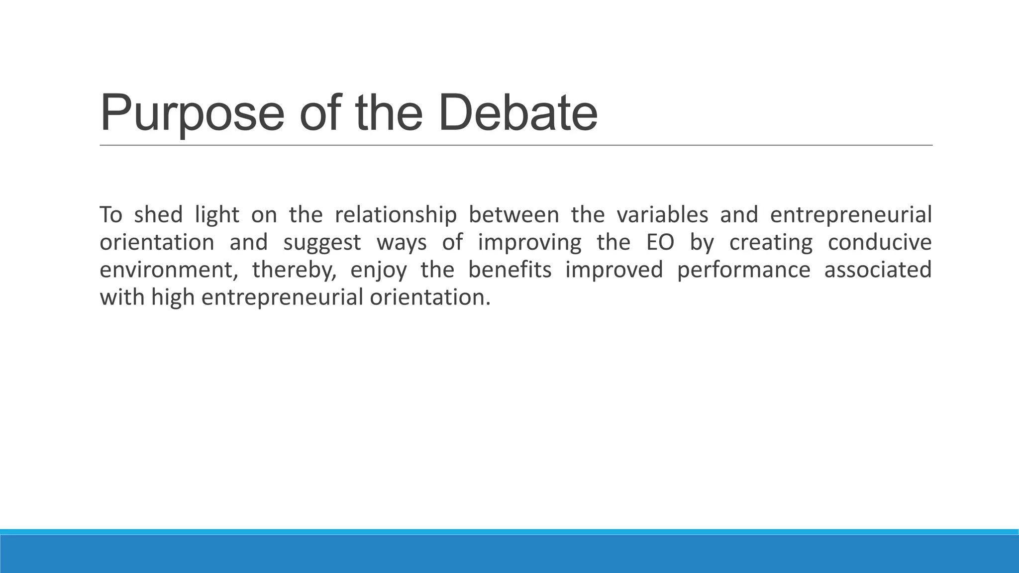 Purpose of the Debate
To shed light on the relationship between the variables and entrepreneurial
orientation and suggest ways of improving the EO by creating conducive
environment, thereby, enjoy the benefits improved performance associated
with high entrepreneurial orientation.

 