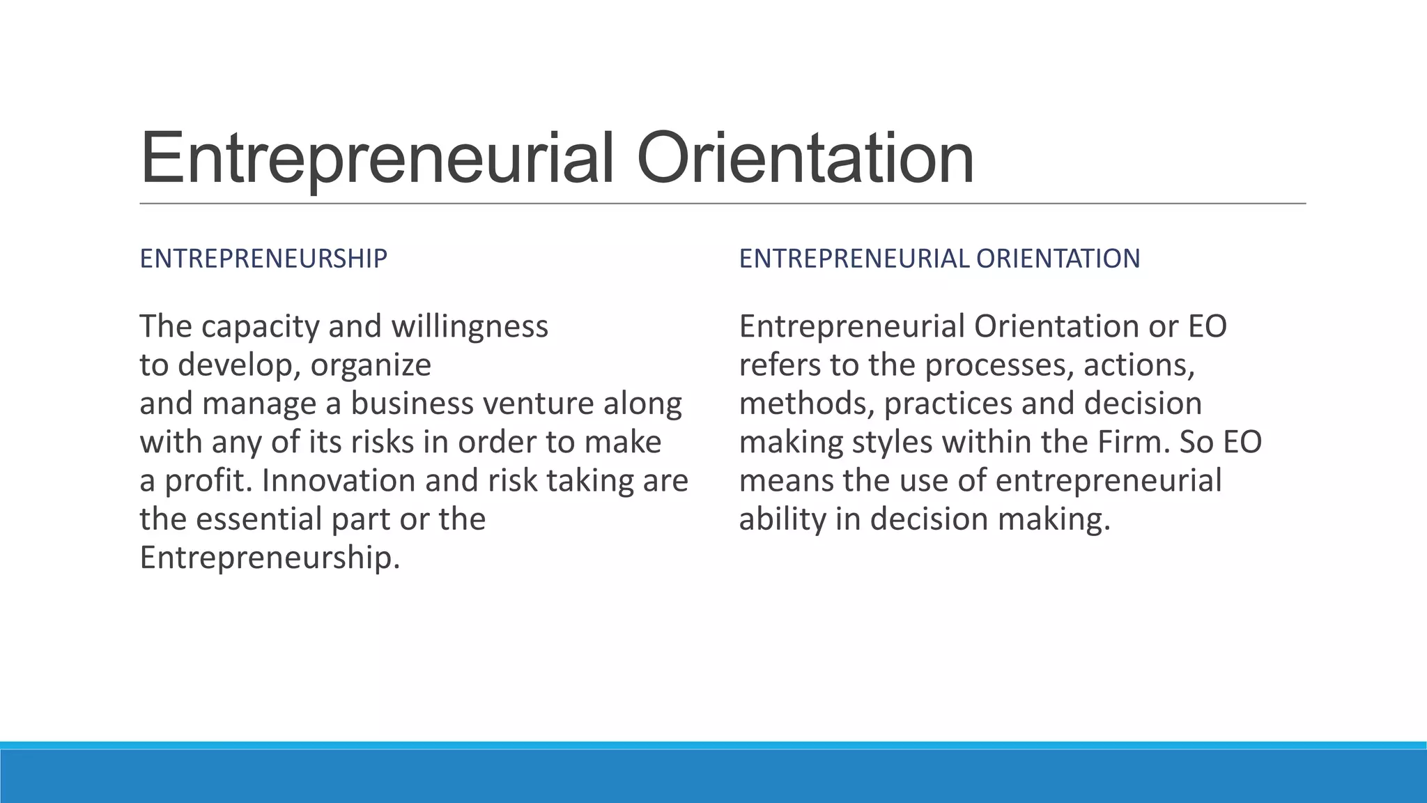 Entrepreneurial Orientation
ENTREPRENEURSHIP

ENTREPRENEURIAL ORIENTATION

The capacity and willingness
to develop, organize
and manage a business venture along
with any of its risks in order to make
a profit. Innovation and risk taking are
the essential part or the
Entrepreneurship.

Entrepreneurial Orientation or EO
refers to the processes, actions,
methods, practices and decision
making styles within the Firm. So EO
means the use of entrepreneurial
ability in decision making.

 