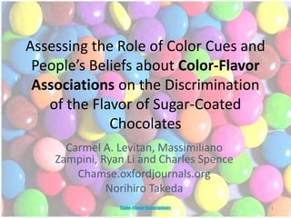 Assessing the Role of Color Cues and
People’s Beliefs about Color-Flavor
Associations on the Discrimination
of the Flavor of Sugar-Coated
Chocolates
Carmel A. Levitan, Massimiliano
Zampini, Ryan Li and Charles Spence
Chamse.oxfordjournals.org
Norihiro Takeda
1Color-Flavor Associations
 