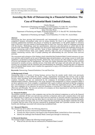 European Journal of Business and Management
ISSN 2222-1905 (Paper) ISSN 2222-2839 (Online)
Vol.5, No.31, 2013

www.iiste.org

Assessing the Role of Outsourcing in a Financial Institution: The
Case of Prudential Bank Limited (Ghana).
Charles Mensah
Department of Purchasing and Supply, Accra Polytechnic, P. O. Box 561, Accra-Ghana
E-mail of the corresponding author: chalistone@yahoo.com
James Yaw Osei-Wusu
Department of Purchasing and Supply, Koforidua Polytechnic, P. O. Box KF 981, Koforidua-Ghana:
Emelia Nartey
Department of Purchasing and Supply, Accra Polytechnic, P. O. Box 561, Accra-Ghana
Abstract
Outsourcing has been growing both domestically and internationally in recent years. Contemporary highly
competitive business environment today acts as strong stimulus for firms to go outsourcing. In addition,
economic globalization facilitates the process of looking for opportunities on the global market to outsource
some of the firm’s activities instead of performing them on their own. However, there are challenges associated
with the practice. Methodology used was questionnaires, interviews and observations to collect data for the
research work. Interestingly, certain findings were discovered which include benefits and challenges faced by the
bank in outsourcing some of their activities. Some of these challenges were known to be quality problems;
inability to nurture-in-house talent, poor supplier selection, high cost, loss of managerial control, failure to
conduct outsourcing exercise, lack of proper planning and understanding the core activities from non-core
activities.
The assessment and evaluation of the findings clearly identified that Prudential Bank Limited outsources its noncore activities and its benefit can be seen in obtaining improved performance, cost savings, access to world class
capabilities, accelerated re-engineering benefits, shared risks, free resources for other purposes, improve quality
of service and adequate time for management. The study also further identified some of the non-core activities
outsourced as security services, catering services, front desk staff, fuel usage and cash picks and species. The
research was concluded with the statement that notwithstanding the challenges, outsourcing plays an important
role at Prudential Bank limited, since it enables the organisation to enjoy a lot of benefits and also concentrate on
their core activities.
Keywords: Outsourcing, Financial Institution, Core and Non-Core
1.0 Background of Study
Outsourcing refers to a system of hiring business services from the outside world, which were previously
provided internally or from within the country. Today, organisations increasingly hire services such as legal
services, music recording, book transcriptions, information technology, security, teaching etc. from the foreign
countries. Generally, services are outsourced by the companies in developed countries to developing or
underdeveloped countries. Outsourcing is one of the measures that management of various companies adopt to
cut down operation cost. Every company is established with a goal or mission and based on this the companies
have core-businesses or jobs and non-core businesses or jobs within the organization (Lyson, 2007). In light of
this, most companies try to outsource its non-core businesses or activities to a third party who can perform it
effectively and efficiently. The non-core activities of a company are those departments or units that do not form
the core businesses of the company.
1.1 Research Problem
The problem with this practise is that companies may not have the technical competence as well as the financial
strength to undertake all their core and non-core activities or functions and in such a situation there is the need
for organizations to contract out or outsource their non-core functions or activities and then concentrate on their
core activities. This will in the long run allow them to cut down cost of production, enjoy technical and quality
services from experts and many more. It is in this respect that the researchers, has decided to undertake this study
to actually find out some of the activities outsourced by prudential bank and if possible examine some of the
benefits and challenges associated with outsourcing at prudential bank.
1.2 Research Objective
The research was set to achieve the following objectives:
• Identify the activities outsourced by Prudential Bank Limited.
• Examine the effects (positive and negative) that Prudential Bank Limited derives from outsourcing.
• Identify the challenges that Prudential Bank Limited goes through in outsourcing.
1.3 Research Questions
The research sought to address the following research questions:
• What are the activities that are outsourced by Prudential Bank Limited?

26

 