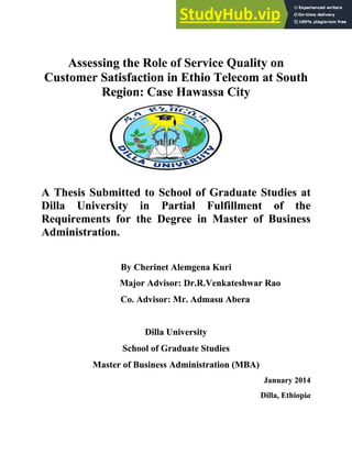 Assessing the Role of Service Quality on
Customer Satisfaction in Ethio Telecom at South
Region: Case Hawassa City
A Thesis Submitted to School of Graduate Studies at
Dilla University in Partial Fulfillment of the
Requirements for the Degree in Master of Business
Administration.
By Cherinet Alemgena Kuri
Major Advisor: Dr.R.Venkateshwar Rao
Co. Advisor: Mr. Admasu Abera
Dilla University
School of Graduate Studies
Master of Business Administration (MBA)
January 2014
Dilla, Ethiopia
 