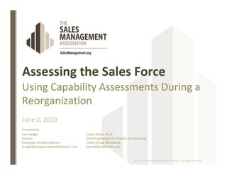 Assessing the Sales Force
Using Capability Assessments During a
Reorganization
June 2, 2010
Presented by:
Tom Knight                            James Killian, Ph.D.
Partner                               Chief Psychologist & Director of Consulting
Evergreen Growth Advisors             Chally Group Worldwide
tknight@evergreengrowthadvisors.com   jameskillian@chally.com


                                                                        © 2010 The Sales Management Association. All Rights Reserved.
 