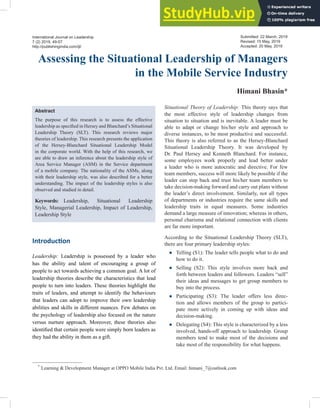 Assessing the Situational Leadership of Managers
in the Mobile Service Industry
Himani Bhasin*
*
Learning & Development Manager at OPPO Mobile India Pvt. Ltd. Email: himani_7@outlook.com
Abstract
The purpose of this research is to assess the effective
leadership as specified in Hersey and Blanchard’s Situational
Leadership Theory (SLT). This research reviews major
theories of leadership. This research presents the application
of the Hersey-Blanchard Situational Leadership Model
in the corporate world. With the help of this research, we
are able to draw an inference about the leadership style of
Area Service Manager (ASM) in the Service department
of a mobile company. The nationality of the ASMs, along
with their leadership style, was also described for a better
understanding. The impact of the leadership styles is also
observed and studied in detail.
Keywords: Leadership, Situational Leadership
Style, Managerial Leadership, Impact of Leadership,
Leadership Style
International Journal on Leadership
7 (2) 2019, 49-57
http://publishingindia.com/ijl/
Introduction
Leadership: Leadership is possessed by a leader who
has the ability and talent of encouraging a group of
people to act towards achieving a common goal. A lot of
leadership theories describe the characteristics that lead
people to turn into leaders. These theories highlight the
traits of leaders, and attempt to identify the behaviours
that leaders can adopt to improve their own leadership
abilities and skills in different nuances. Few debates on
the psychology of leadership also focused on the nature
versus nurture approach. Moreover, these theories also
identified that certain people were simply born leaders as
they had the ability in them as a gift.
Situational Theory of Leadership: This theory says that
the most effective style of leadership changes from
situation to situation and is inevitable. A leader must be
able to adapt or change his/her style and approach to
diverse instances, to be most productive and successful.
This theory is also referred to as the Hersey-Blanchard
Situational Leadership Theory. It was developed by
Dr. Paul Hersey and Kenneth Blanchard. For instance,
some employees work properly and lead better under
a leader who is more autocratic and directive. For few
team members, success will more likely be possible if the
leader can step back and trust his/her team members to
take decision-making forward and carry out plans without
the leader’s direct involvement. Similarly, not all types
of departments or industries require the same skills and
leadership traits in equal measures. Some industries
demand a large measure of innovation; whereas in others,
personal charisma and relational connection with clients
are far more important.
According to the Situational Leadership Theory (SLT),
there are four primary leadership styles:
● Telling (S1): The leader tells people what to do and
how to do it.
● Selling (S2): This style involves more back and
forth between leaders and followers. Leaders “sell”
their ideas and messages to get group members to
buy into the process.
● Participating (S3): The leader offers less direc-
tion and allows members of the group to partici-
pate more actively in coming up with ideas and
decision-making.
● Delegating (S4): This style is characterized by a less
involved, hands-off approach to leadership. Group
members tend to make most of the decisions and
take most of the responsibility for what happens.
Submitted: 22 March, 2019
Revised: 15 May, 2019
Accepted: 20 May, 2019
 