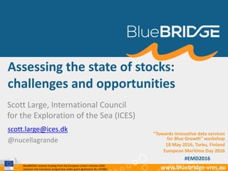 BlueBRIDGE receives funding from the European Union’s Horizon 2020
research and innovation programme under grant agreement No. 675680 www.bluebridge-vres.eu
Assessing the state of stocks:
challenges and opportunities
Scott Large, International Council
for the Exploration of the Sea (ICES)
scott.large@ices.dk
@nucellagrande
“Towards innovative data services
for Blue Growth” workshop
18 May 2016, Turku, Finland
European Maritime Day 2016
#EMD2016
 