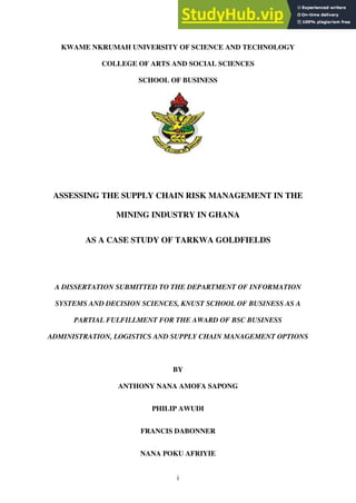 i
KWAME NKRUMAH UNIVERSITY OF SCIENCE AND TECHNOLOGY
COLLEGE OF ARTS AND SOCIAL SCIENCES
SCHOOL OF BUSINESS
ASSESSING THE SUPPLY CHAIN RISK MANAGEMENT IN THE
MINING INDUSTRY IN GHANA
AS A CASE STUDY OF TARKWA GOLDFIELDS
A DISSERTATION SUBMITTED TO THE DEPARTMENT OF INFORMATION
SYSTEMS AND DECISION SCIENCES, KNUST SCHOOL OF BUSINESS AS A
PARTIAL FULFILLMENT FOR THE AWARD OF BSC BUSINESS
ADMINISTRATION, LOGISTICS AND SUPPLY CHAIN MANAGEMENT OPTIONS
BY
ANTHONY NANA AMOFA SAPONG
PHILIP AWUDI
FRANCIS DABONNER
NANA POKU AFRIYIE
 
