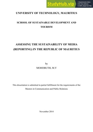 UNIVERSITY OF TECHNOLOGY, MAURITIUS
SCHOOL OF SUSTAINABLE DEVELOPMENT AND
TOURISM
ASSESSING THE SUSTAINABILITY OF MEDIA
(REPORTING) IN THE REPUBLIC OF MAURITIUS
by
MOHOBUTH, M.Y
This dissertation is submitted in partial fulfillment for the requirements of the
Masters in Communication and Public Relations
November 2014
 