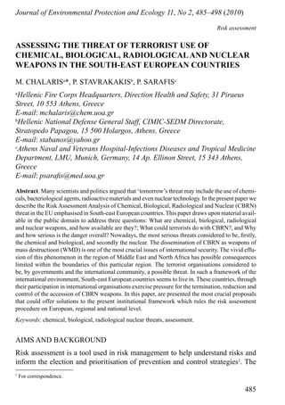485
Journal of Environmental Protection and Ecology 11, No 2, 485–498 (2010)
Risk assessment
*
For correspondence.
Assessing the threat of terrorist use of
chemical, biological, radiologicaland nuclear
weapons in the South-east European Countries
M. Chalarisa
*, P. Stavrakakisb
, P. Sarafisc
a
Hellenic Fire Corps Headquarters, Direction Health and Safety, 31 Piraeus
Street, 10 553 Athens, Greece
E-mail: mchalaris@chem.uoa.gr
b
Hellenic National Defense General Staff, CIMIC-SEDM Directorate,
Stratopedo Papagou, 15 500 Holargos, Athens, Greece
E-mail: stabanos@yahoo.gr
c
Athens Naval and Veterans Hospital-Infections Diseases and Tropical Medicine
Department, LMU, Munich, Germany, 14 Ap. Ellinon Street, 15 343 Athens,
Greece
E-mail: psarafis@med.uoa.gr
Abstract. Many scientists and politics argued that ‘tomorrow’s threat may include the use of chemi-
cals, bacteriological agents, radioactive materials and even nuclear technology. In the present paper we
describe the Risk Assessment Analysis of Chemical, Biological, Radiological and Nuclear (CBRN)
threat in the EU emphasised in South-east European countries. This paper draws upon material avail-
able in the public domain to address three questions: What are chemical, biological, radiological
and nuclear weapons, and how available are they?; What could terrorists do with CBRN?, and Why
and how serious is the danger overall? Nowadays, the most serious threats considered to be, firstly,
the chemical and biological, and secondly the nuclear. The dissemination of CBRN as weapons of
mass destructioon (WMD) is one of the most crucial issues of international security. The vivid effu-
sion of this phenomenon in the region of Middle East and North Africa has possible consequences
limited within the boundaries of this particular region. The terrorist organisations considered to
be, by governments and the international community, a possible threat. In such a framework of the
international environment, South-east European countries seems to live in. These countries, through
their participation in international organisations exercise pressure for the termination, reduction and
control of the accession of CBRN weapons. In this paper, are presented the most crucial proposals
that could offer solutions to the present institutional framework which rules the risk assessment
procedure on European, regional and national level.
Keywords: chemical, biological, radiological nuclear threats, assessment.
AIMS and background
Risk assessment is a tool used in risk management to help understand risks and
inform the election and prioritisation of prevention and control strategies1
. The
 