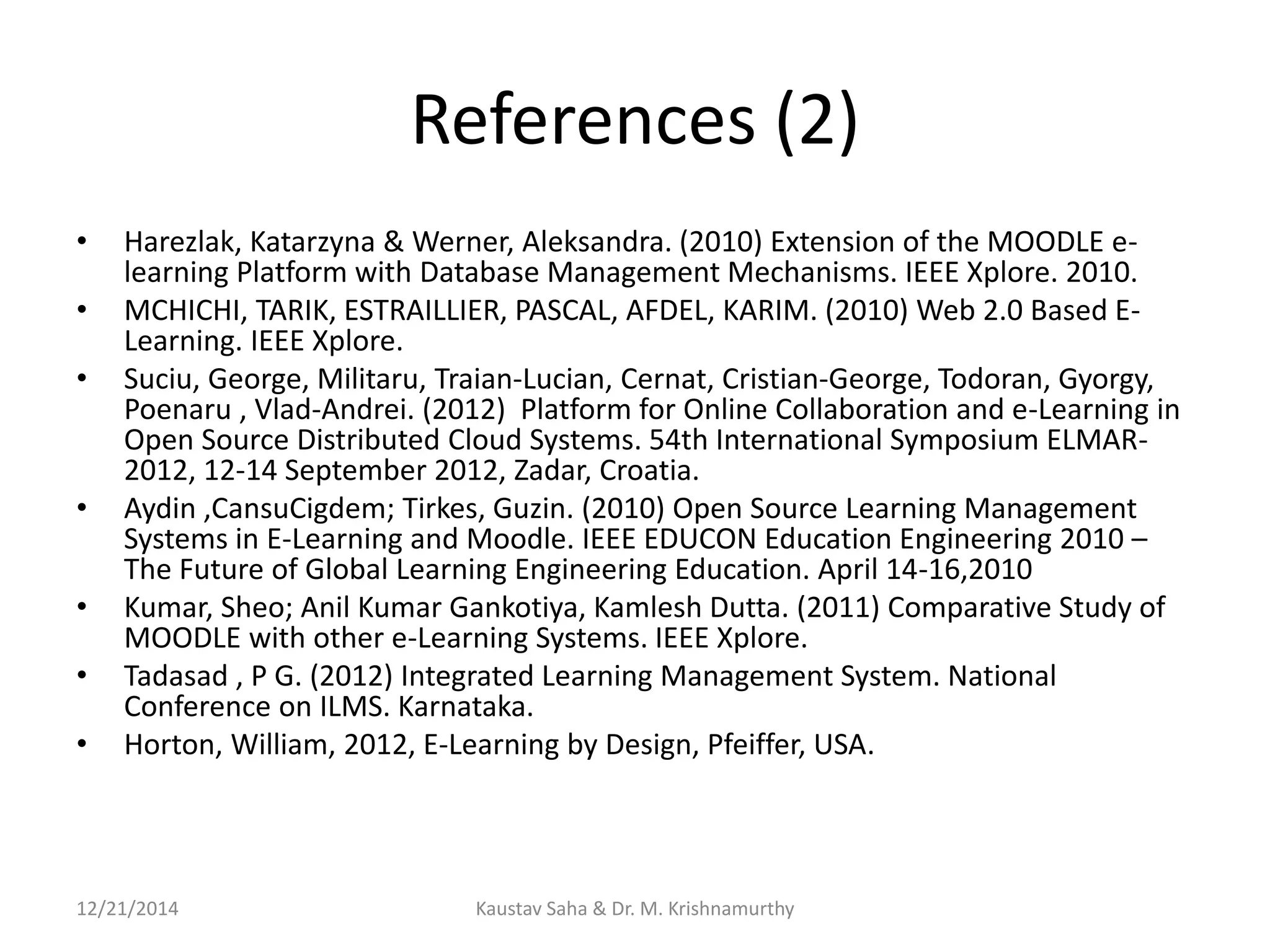 References (2)
• Harezlak, Katarzyna & Werner, Aleksandra. (2010) Extension of the MOODLE e-
learning Platform with Database Management Mechanisms. IEEE Xplore. 2010.
• MCHICHI, TARIK, ESTRAILLIER, PASCAL, AFDEL, KARIM. (2010) Web 2.0 Based E-
Learning. IEEE Xplore.
• Suciu, George, Militaru, Traian-Lucian, Cernat, Cristian-George, Todoran, Gyorgy,
Poenaru , Vlad-Andrei. (2012) Platform for Online Collaboration and e-Learning in
Open Source Distributed Cloud Systems. 54th International Symposium ELMAR-
2012, 12-14 September 2012, Zadar, Croatia.
• Aydin ,CansuCigdem; Tirkes, Guzin. (2010) Open Source Learning Management
Systems in E-Learning and Moodle. IEEE EDUCON Education Engineering 2010 –
The Future of Global Learning Engineering Education. April 14-16,2010
• Kumar, Sheo; Anil Kumar Gankotiya, Kamlesh Dutta. (2011) Comparative Study of
MOODLE with other e-Learning Systems. IEEE Xplore.
• Tadasad , P G. (2012) Integrated Learning Management System. National
Conference on ILMS. Karnataka.
• Horton, William, 2012, E-Learning by Design, Pfeiffer, USA.
12/21/2014 Kaustav Saha & Dr. M. Krishnamurthy
 