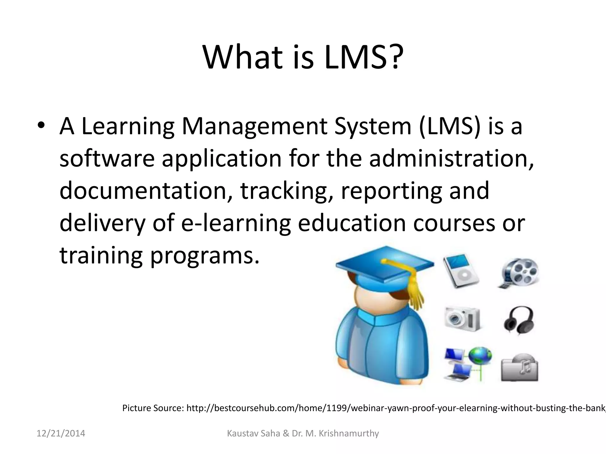 What is LMS?
• A Learning Management System (LMS) is a
software application for the administration,
documentation, tracking, reporting and
delivery of e-learning education courses or
training programs.
Picture Source: http://bestcoursehub.com/home/1199/webinar-yawn-proof-your-elearning-without-busting-the-bank/
12/21/2014 Kaustav Saha & Dr. M. Krishnamurthy
 
