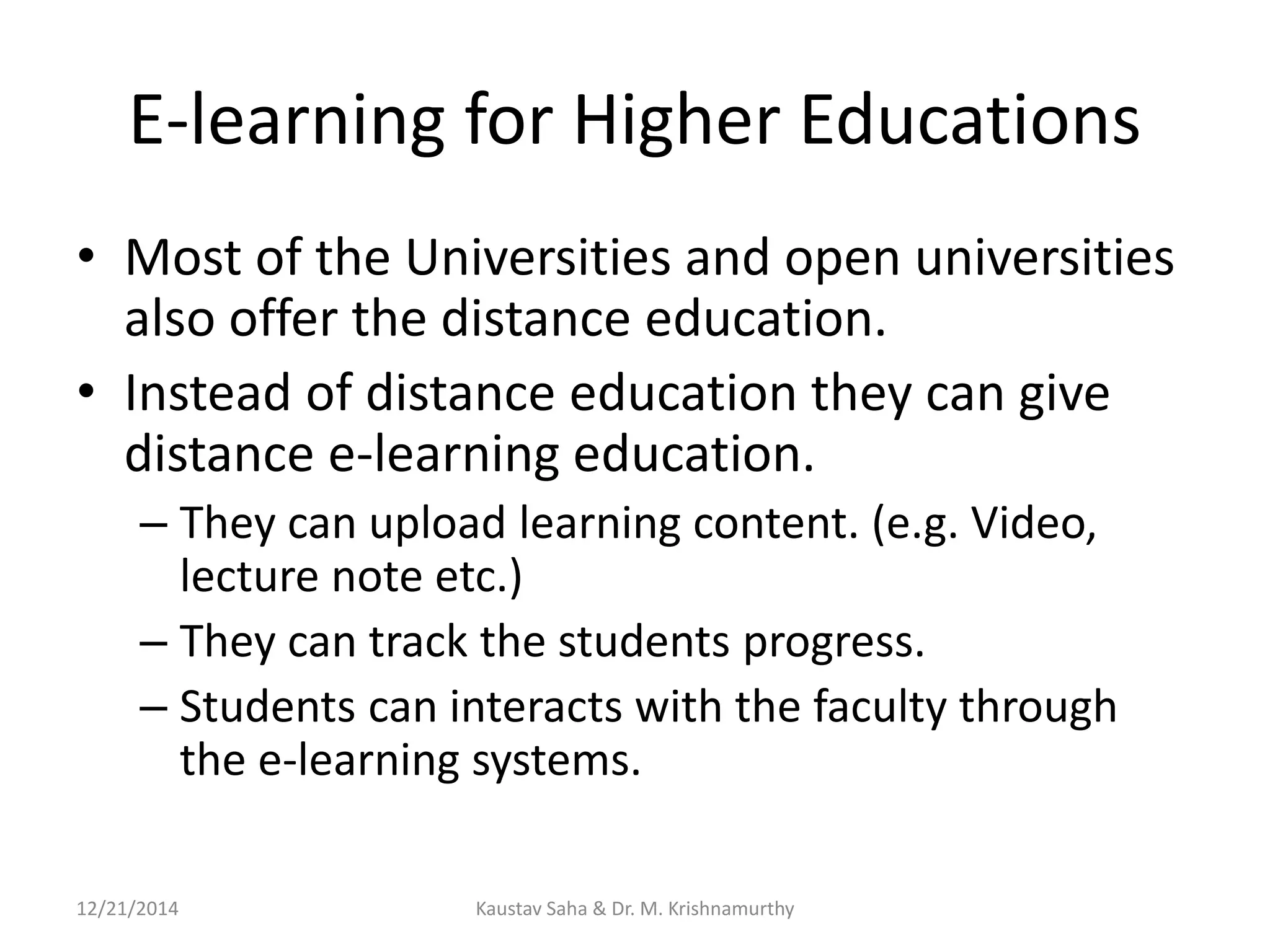 E-learning for Higher Educations
• Most of the Universities and open universities
also offer the distance education.
• Instead of distance education they can give
distance e-learning education.
– They can upload learning content. (e.g. Video,
lecture note etc.)
– They can track the students progress.
– Students can interacts with the faculty through
the e-learning systems.
12/21/2014 Kaustav Saha & Dr. M. Krishnamurthy
 