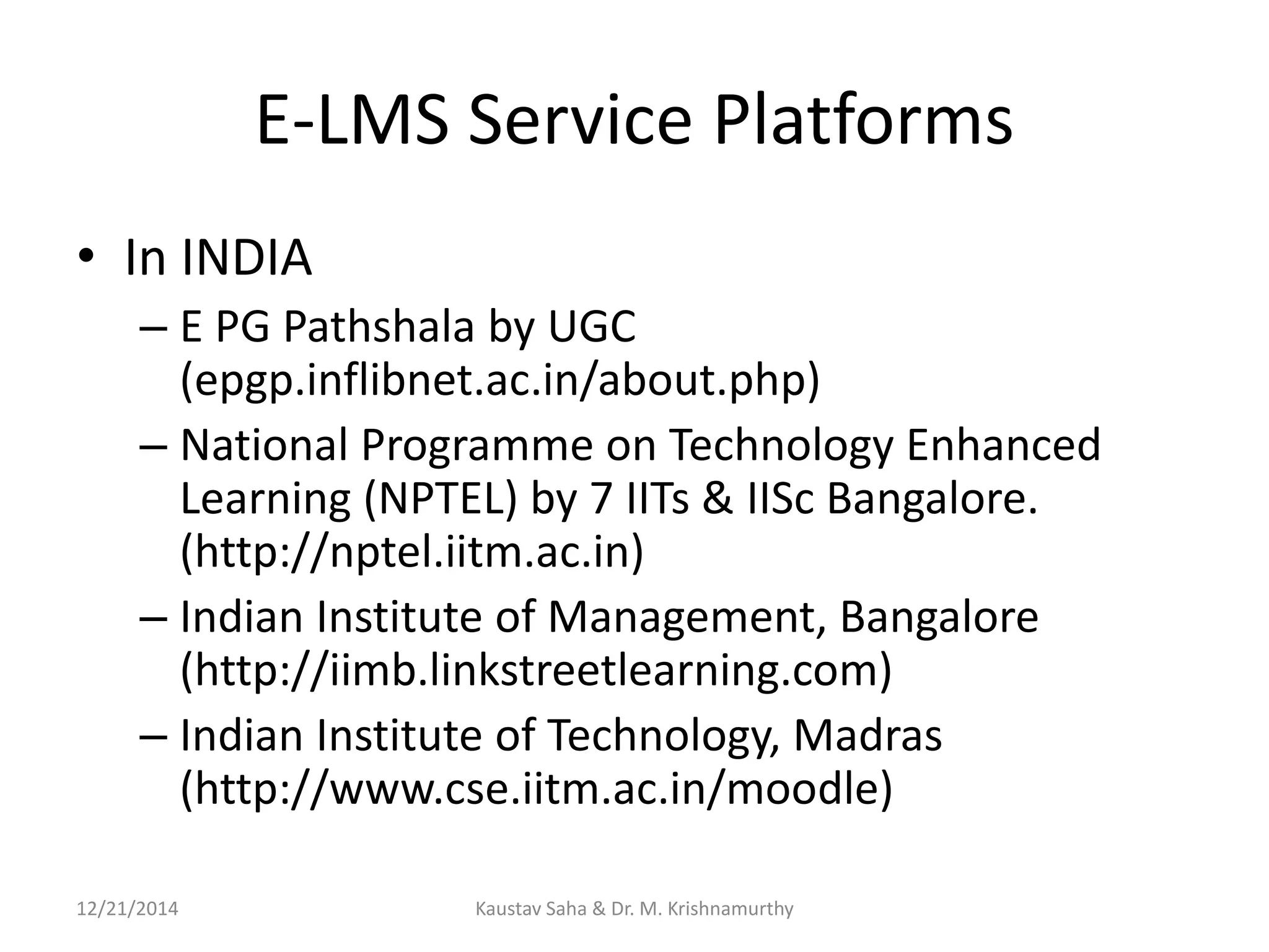 E-LMS Service Platforms
• In INDIA
– E PG Pathshala by UGC
(epgp.inflibnet.ac.in/about.php)
– National Programme on Technology Enhanced
Learning (NPTEL) by 7 IITs & IISc Bangalore.
(http://nptel.iitm.ac.in)
– Indian Institute of Management, Bangalore
(http://iimb.linkstreetlearning.com)
– Indian Institute of Technology, Madras
(http://www.cse.iitm.ac.in/moodle)
12/21/2014 Kaustav Saha & Dr. M. Krishnamurthy
 