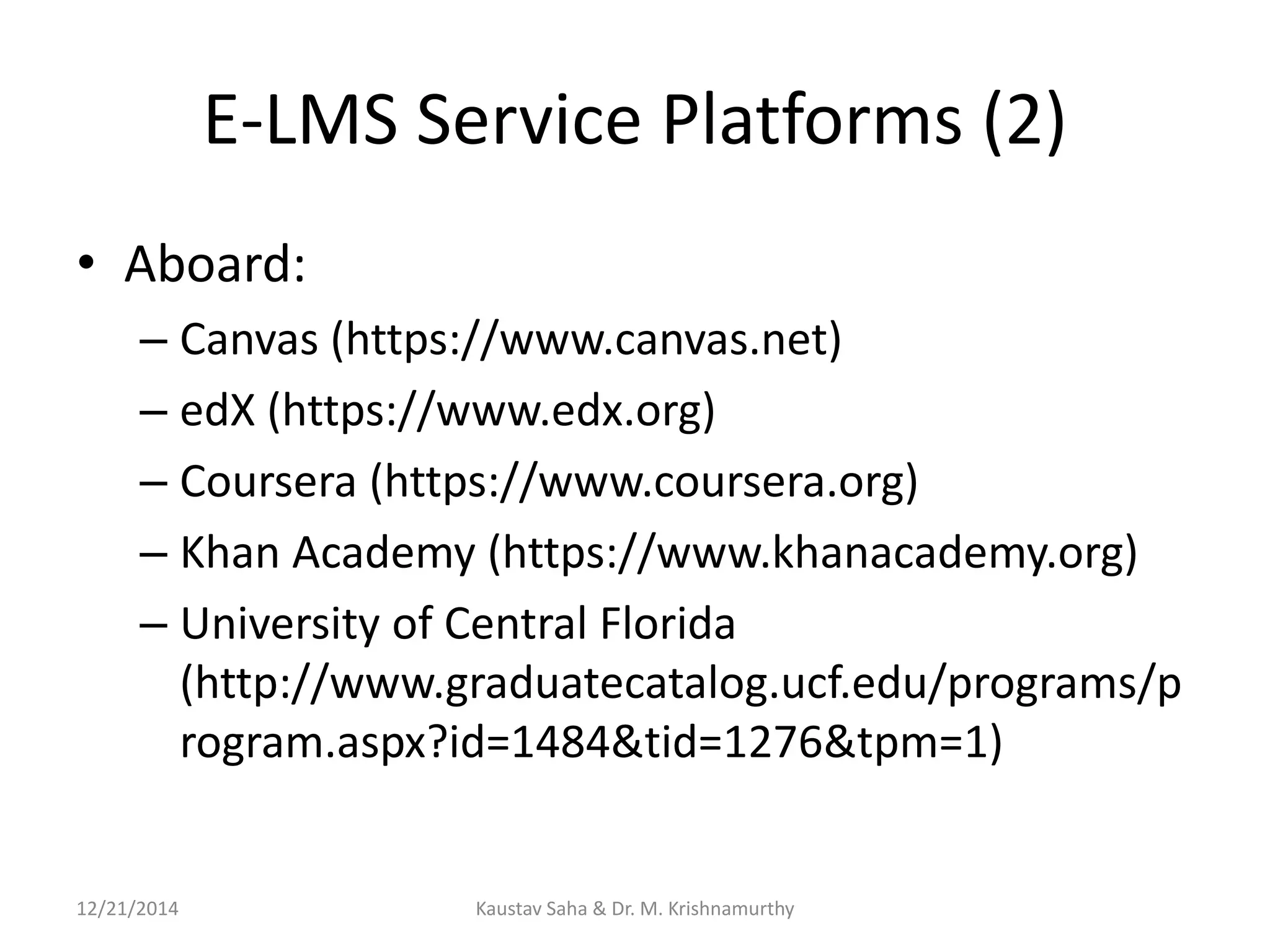 E-LMS Service Platforms (2)
• Aboard:
– Canvas (https://www.canvas.net)
– edX (https://www.edx.org)
– Coursera (https://www.coursera.org)
– Khan Academy (https://www.khanacademy.org)
– University of Central Florida
(http://www.graduatecatalog.ucf.edu/programs/p
rogram.aspx?id=1484&tid=1276&tpm=1)
12/21/2014 Kaustav Saha & Dr. M. Krishnamurthy
 