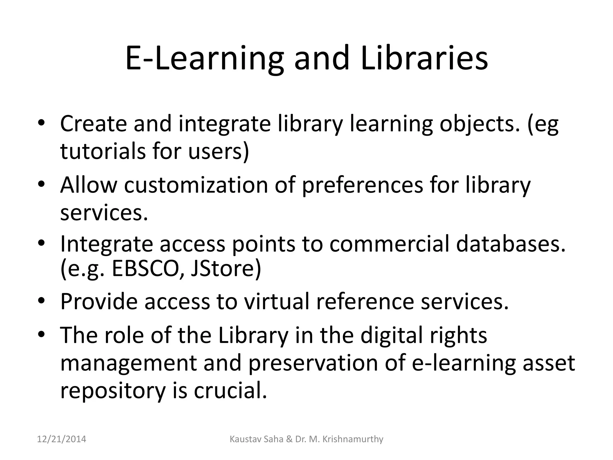 E-Learning and Libraries
• Create and integrate library learning objects. (eg
tutorials for users)
• Allow customization of preferences for library
services.
• Integrate access points to commercial databases.
(e.g. EBSCO, JStore)
• Provide access to virtual reference services.
• The role of the Library in the digital rights
management and preservation of e-learning asset
repository is crucial.
12/21/2014 Kaustav Saha & Dr. M. Krishnamurthy
 