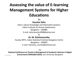 Assessing the value of E-learning
Management Systems for Higher
Educations
by
Kaustav Saha
Intern, Library Knowledge and Information Systems,
Indian Institute for Human Settlements,
Bangalore – 560080
E-mail: saha.kaustav2008@yahoo.com
&
Dr. M. Krishnamurthy
Faculty, DRTC, Indian Statistical Institute Bangalore Centre
Bangalore – 560059
E-mail: mkrishna_murthy@hotmail.com
For
National Conference on Trends in Management of Academic Libraries in Digital
Environment (TMALDEN-2014), Jain University, Bangalore12/21/2014
 