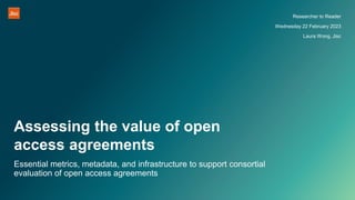 Assessing the value of open
access agreements
Researcher to Reader
Wednesday 22 February 2023
Laura Wong, Jisc
Essential metrics, metadata, and infrastructure to support consortial
evaluation of open access agreements
 
