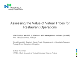 Assessing the Value of Virtual Tribes for
Restaurant Operations
International Network of Business and Management Journals (INBAM)
June 19th 2013, Lisboa, Portugal
Cornell Hospitality Quarterly (Sage), Track: Advancements in Hospitality Research
Through Cross-Disciplinary Integration
Dr. Pasi Tuominen
HAAGA-HELIA University of Applied Sciences, Helsinki, Finland
 