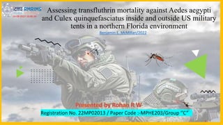 Assessing transfluthrin mortality against Aedes aegypti
and Culex quinquefasciatus inside and outside US military
tents in a northern Florida environment
Registration No. 22MP02013 / Paper Code :-MPHE203/Group ‘’C”
1
14-08-2023 16:06:34
Benjamin E. McMillan/2022
 