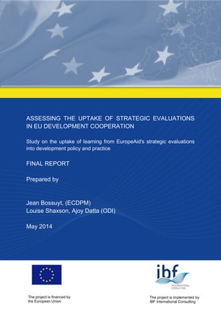 ASSESSING THE UPTAKE OF STRATEGIC EVALUATIONS IN EU DEVELOPMENT COOPERATION 
Study on the uptake of learning from EuropeAid's strategic evaluations into development policy and practice 
FINAL REPORT 
Prepared by 
Jean Bossuyt, (ECDPM) 
Louise Shaxson, Ajoy Datta (ODI) 
May 2014 
The project is financed by 
the European Union 
The project is implemented by 
IBF International Consulting  