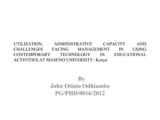 UTILIZATION, ADMINISTRATIVE CAPACITY AND
CHALLENGES FACING MANAGEMENT IN USING
CONTEMPORARY TECHNOLOGY IN EDUCATIONAL
ACTIVITIES AT MASENO UNIVERSITY- Kenya
 
By
John Otiato Odhiambo
PG/PHD/0016/2012
 