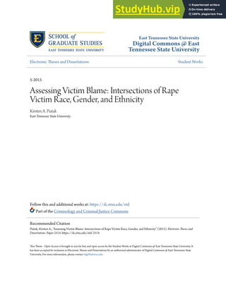 East Tennessee State University
Digital Commons @ East
Tennessee State University
Electronic Theses and Dissertations Student Works
5-2015
Assessing Victim Blame: Intersections of Rape
Victim Race, Gender, and Ethnicity
Kirsten A. Piatak
East Tennessee State University
Follow this and additional works at: https://dc.etsu.edu/etd
Part of the Criminology and Criminal Justice Commons
This Thesis - Open Access is brought to you for free and open access by the Student Works at Digital Commons @ East Tennessee State University. It
has been accepted for inclusion in Electronic Theses and Dissertations by an authorized administrator of Digital Commons @ East Tennessee State
University. For more information, please contact digilib@etsu.edu.
Recommended Citation
Piatak, Kirsten A., "Assessing Victim Blame: Intersections of Rape Victim Race, Gender, and Ethnicity" (2015). Electronic Theses and
Dissertations. Paper 2514. https://dc.etsu.edu/etd/2514
 