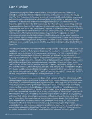 One of the underlying motivations for this study is addressing the politically contentious
prohibition against race/ethnic-based policies to rectify past injustices by “leveling the playing
field.” The 1996 Proposition 209 imposed severe restrictions on California, forbidding government
and public institutions from using race/ethnicity (and other forms of social identities) in giving
“preference” in the provision and distribution of goods and services.17 Californian revisited
Proposition 209 in the November 2020 election, but the voters refused to overturn the prohibition.
This does not mean, however, that racism cannot be acknowledged. Californians rejected the 2003
Proposition 54, what would have prohibited the collection of race/ethnic data. One of the strongest
arguments against the initiative was the critical need for race/ethnic data to track and analyze
health outcomes. The legal constraint creates a policy dilemma.18 It is possible to identify
systematic and implicit racial and ethnic biases in California’s racial-neutral policy to prioritize
neighborhoods high-impact by the pandemic, but it is not permissible to use race/ethnic-conscious
policy instruments to rectify the flaw. The proposed solution is to utilize indirect measurements
(indicators) based on underlying mechanisms that play major roles in generating racial and ethnic
disparities.


The findings from the policy-oriented simulation findings provides some insight into what could be
a good proxy to capture underlying racial disparities. The results show noticeable di
ff
erences in the
groups and places designated as being vulnerable; consequently, the choice has implications in
terms of who is served and who is not along racial lines. ADI performs the worst in terms of
capturing African American and Hispanic persons and neighborhoods. There are also noticeable
di
ff
erences among the other three indicators. PHV tends to capture more African American persons
and neighborhoods, probably because this group are more likely to have pre-existing health
conditions. HPI and SVI have many similar outcomes, probably due to having many common input
data from the American Community Survey. Base on a strict interpretation of Proposition 209, the
SVI indicator could be considered not a viable option because one of its input variables is based on
race. Among the remaining three (ADI, HPI and PHV), which do not explicitly include race, the PHV is
the most likely to be inclusive of people and neighborhoods of color.


The study’s limited assessment does not indicate which indicator is “best” by other criteria and for
other policy goals beyond racial justice. An analytical better approach to evaluating the indicators’
usefulness is to examine how an indicator aligns with explicit policy objectives. For example, the
PHV is more useful in identifying the neighborhoods that would be more adversely impacted by
new waves of coronavirus infections because of more severe health and mortality outcomes. This
means that inoculating residents in high PHV neighborhoods would be a desirable preventive
action. The PHV, however, is not e
ff
ective in directly identifying social and economic vulnerabilities.
While the other three (ADI, HPI and SVI) include these types of risks, it is di
ff
icult to fully or simply
understand their relative strengths and weaknesses without identifying the most relevant type and
form of vulnerability. The three indicators’ strength is also their weakness. They include a very
broad range of factors that enable them to rank generalized vulnerability, but this breadth also
makes them di
ff
icult to interpret for specific risks (e.g., probability of spreading infection
associated with the built environment, or communication and trust barriers to accepting vaccines).
An alternative is developing and constructing new and customized indicators that are aligned to
the specific vulnerability characteristics associated with the pandemic and policy goals.
Conclusion
12 UCLA Center for Neighborhood Knowledge
 
