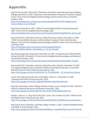 Ong, Paul M; Gonzalez, Silvia; Pech, Chhandara; Hernandez, Kassandra; Dominguez-Villegas,
Rodrigo, December 15, 2020. “Disparities in the Distribution of Paycheck Protection Program
Funds”. UCLA Center for Neighborhood Knowledge and UCLA Latino Policy and Politics
Initiative. 2020.


https://knowledge.luskin.ucla.edu/wp-content/uploads/2020/12/PPP-Neighborhood-
Analysis-Report_10.13.2020.pdf


Ong, Paul M. December 9, 2020. “COVID-19 and the Digital Divide in Virtual Learning, Fall
2020.” UCLA Center for Neighborhood Knowledge. 2020.


https://knowledge.luskin.ucla.edu/wp-content/uploads/2020/12/DigitalDivide_phase2.pdf


Ong, Paul M; Pech, Chhandara; Gutierrez, Nataly Rios; Mays, Vickie M, November 23, 2020.
“COVID-19 Vulnerability Indicators: California Data for Equity in Public Health Decision-
Making”. UCLA Center for Neighborhood Knowledge and BRITE Center for Science, Research,
and Policy, 2020. 


https://knowledge.luskin.ucla.edu/wp-content/uploads/2020/11/
CNK_CA_COVID19_Medical_Vulnerability_11_23_20_Final.pdf


Ray, Rosalie Singerman; Ong, Paul M. November 23, 2020. “Unequal Access to Remote Work
During the COVID-19 Pandemic” UCLA Center for Neighborhood Knowledge and Institute of
Transportation Studies, 2020.


https://knowledge.luskin.ucla.edu/wp-content/uploads/2020/12/RemoteWork_v02.pdf


Ong, Paul M; Pech, Chhandara; Gutierrez, Nataly Rios; Mays, Vickie M., November 19, 2020.


“Los Angeles Neighborhoods and COVID-19 Medical Vulnerability Indicators: A Local Data
Model for Equity in Public Health Decision-Making”. 2020.


https://drive.google.com/file/d/1rRFmrfFd5_Td_iVTDebSf5tYW__26_av/view?usp=sharing


 


Larson, Tom; Ong, Paul M, Mar, Don, and Peoples, James H, Jr. November 11, 2020.


“Inequality and COVID-19 Food Insecurity”. 2020.  


https://drive.google.com/file/d/1-fZfjjx08aR7b8iobhmxlyllqT8KmiKb/view 


 


Ong, Paul, Comandom, Andre, DiRago, Nicholas, Harper, Lauren. October 30, 2020. “COVID-19
Impacts on Minority Businesses and Systemic Inequality”. 2020. 


https://drive.google.com/file/d/1gOYT6c-Mcpx3NoknUEFfKHg4gCkvzd5o/view


 


Peoples, James H., Jr., Ong, Paul M, Mar, Don, Larson, Tom. October 28, 2020. “COVID-19 and
the Digital Divide in Virtual Learning”. 2020.


https://drive.google.com/file/d/13oCZ4lnfmYeYNPnEiAfC8SY_8G9WlNLX/view?usp=sharing


 


Ong, Paul M, Pech, Chhandara, and Potter, Megan. October 1, 2020. “California Neighborhoods
and COVID-19 Vulnerabilities”. 2020.


https://drive.google.com/file/d/1T5U9hOvoHq5O6Rmyi--I2pn4EHGhRu3L/view?ts=5f7671a8


Appendix
UCLA Center for Neighborhood Knowledge 13
 
